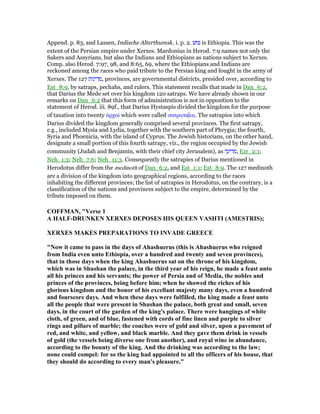 Append. p. 83, and Lassen, Indische Alterthumsk. i. p. 2. ‫וּשׁ‬ⅴ is Ethiopia. This was the
extent of the Persian empire under Xerxes. Mardonius in Herod. 7:9 names not only the
Sakers and Assyrians, but also the Indians and Ethiopians as nations subject to Xerxes.
Comp. also Herod. 7:97, 98, and 8:65, 69, where the Ethiopians and Indians are
reckoned among the races who paid tribute to the Persian king and fought in the army of
Xerxes. The 127 ‫ּות‬‫נ‬‫י‬ ִ‫ד‬ ְ‫,מ‬ provinces, are governmental districts, presided over, according to
Est_8:9, by satraps, pechahs, and rulers. This statement recalls that made in Dan_6:2,
that Darius the Mede set over his kingdom 120 satraps. We have already shown in our
remarks on Dan_6:2 that this form of administration is not in opposition to the
statement of Herod. iii. 89f., that Darius Hystaspis divided the kingdom for the purpose
of taxation into twenty ᅊρχαί which were called σατραπηιʷ́αι. The satrapies into which
Darius divided the kingdom generally comprised several provinces. The first satrapy,
e.g., included Mysia and Lydia, together with the southern part of Phrygia; the fourth,
Syria and Phoenicia, with the island of Cyprus. The Jewish historians, on the other hand,
designate a small portion of this fourth satrapy, viz., the region occupied by the Jewish
community (Judah and Benjamin, with their chief city Jerusalem), as ‫ה‬ָ‫ינ‬ ִ‫ד‬ ְ‫,מ‬ Ezr_2:1;
Neh_1:3; Neh_7:6; Neh_11:3. Consequently the satrapies of Darius mentioned in
Herodotus differ from the medinoth of Dan_6:2, and Est_1:1; Est_8:9. The 127 medinoth
are a division of the kingdom into geographical regions, according to the races
inhabiting the different provinces; the list of satrapies in Herodotus, on the contrary, is a
classification of the nations and provinces subject to the empire, determined by the
tribute imposed on them.
COFFMA , "Verse 1
A HALF-DRU KE XERXES DEPOSES HIS QUEE VASHTI (AMESTRIS);
XERXES MAKES PREPARATIO S TO I VADE GREECE
" ow it came to pass in the days of Ahashuerus (this is Ahashuerus who reigned
from India even unto Ethiopia, over a hundred and twenty and seven provinces),
that in those days when the king Ahashuerus sat on the throne of his kingdom,
which was in Shushan the palace, in the third year of his reign, he made a feast unto
all his princes and his servants; the power of Persia and of Media, the nobles and
princes of the provinces, being before him; when he showed the riches of his
glorious kingdom and the honor of his excellant majesty many days, even a hundred
and fourscore days. And when these days were fulfilled, the king made a feast unto
all the people that were present in Shushan the palace, both great and small, seven
days, in the court of the garden of the king's palace. There were hangings of white
cloth, of green, and of blue, fastened with cords of fine linen and purple to silver
rings and pillars of marble; the couches were of gold and silver, upon a pavement of
red, and white, and yellow, and black marble. And they gave them drink in vessels
of gold (the vessels being diverse one from another), and royal wine in abundance,
according to the bounty of the king. And the drinking was according to the law;
none could compel: for so the king had appointed to all the officers of his house, that
they should do according to every man's pleasure."
 