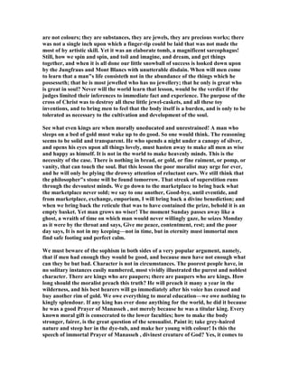 are not colours; they are substances, they are jewels, they are precious works; there
was not a single inch upon which a finger-tip could be laid that was not made the
most of by artistic skill. Yet it was an elaborate tomb, a magnificent sarcophagus!
Still, how we spin and spin, and toil and imagine, and dream, and get things
together, and when it is all done our little snowball of success is looked down upon
by the Jungfraus and Mont Blancs with unutterable disdain. When will men come
to learn that a man"s life consisteth not in the abundance of the things which he
possesseth; that he is most jewelled who has no jewellery; that he only is great who
is great in soul? ever will the world learn that lesson, would be the verdict if the
judges limited their inferences to immediate fact and experience. The purpose of the
cross of Christ was to destroy all these little jewel-caskets, and all these toy
inventions, and to bring men to feel that the body itself is a burden, and is only to be
tolerated as necessary to the cultivation and development of the soul.
See what even kings are when morally uneducated and unrestrained! A man who
sleeps on a bed of gold must wake up to do good. So one would think. The reasoning
seems to be solid and transparent. He who spends a night under a canopy of silver,
and opens his eyes upon all things lovely, must hasten away to make all men as wise
and happy as himself. It is not in the world to make heavenly minds. This is the
necessity of the case. There is nothing in bread, or gold, or fine raiment, or pomp, or
vanity, that can touch the soul. But this lesson the poor moralist may urge for ever,
and he will only be plying the drowsy attention of reluctant ears. We still think that
the philosopher"s stone will be found tomorrow. That streak of superstition runs
through the devoutest minds. We go down to the marketplace to bring back what
the marketplace never sold; we say to one another, Good-bye, until eventide, and
from marketplace, exchange, emporium, I will bring back a divine benediction; and
when we bring back the reticule that was to have contained the prize, behold it is an
empty basket. Yet man grows no wiser! The moment Sunday passes away like a
ghost, a wraith of time on which man would never willingly gaze, he seizes Monday
as it were by the throat and says, Give me peace, contentment, rest; and the poor
day says, It is not in my keeping—not in time, but in eternity must immortal men
find safe footing and perfect calm.
We must beware of the sophism in both sides of a very popular argument, namely,
that if men had enough they would be good, and because men have not enough what
can they be but bad. Character is not in circumstances. The poorest people have, in
no solitary instances easily numbered, most vividly illustrated the purest and noblest
character. There are kings who are paupers; there are paupers who are kings. How
long should the moralist preach this truth? He will preach it many a year in the
wilderness, and his best hearers will go immediately after his voice has ceased and
buy another rim of gold. We owe everything to moral education—we owe nothing to
kingly splendour. If any king has ever done anything for the world, he did it because
he was a good Prayer of Manasseh , not merely because he was a titular king. Every
known moral gift is consecrated to the lower faculties; how to make the body
stronger, fairer, is the great question of the sensualist. Paint it; take grey-haired
nature and steep her in the dye-tub, and make her young with colour! Is this the
speech of immortal Prayer of Manasseh , divinest creature of God? Yes, it comes to
 