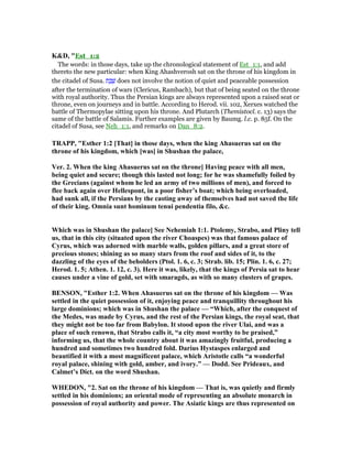 K&D, "Est_1:2
The words: in those days, take up the chronological statement of Est_1:1, and add
thereto the new particular: when King Ahashverosh sat on the throne of his kingdom in
the citadel of Susa. ‫ת‬ ֶ‫ב‬ ֶ‫שׁ‬ does not involve the notion of quiet and peaceable possession
after the termination of wars (Clericus, Rambach), but that of being seated on the throne
with royal authority. Thus the Persian kings are always represented upon a raised seat or
throne, even on journeys and in battle. According to Herod. vii. 102, Xerxes watched the
battle of Thermopylae sitting upon his throne. And Plutarch (Themistocl. c. 13) says the
same of the battle of Salamis. Further examples are given by Baumg. l.c. p. 85f. On the
citadel of Susa, see Neh_1:1, and remarks on Dan_8:2.
TRAPP, "Esther 1:2 [That] in those days, when the king Ahasuerus sat on the
throne of his kingdom, which [was] in Shushan the palace,
Ver. 2. When the king Ahasuerus sat on the throne] Having peace with all men,
being quiet and secure; though this lasted not long; for he was shamefully foiled by
the Grecians (against whom he led an army of two millions of men), and forced to
flee back again over Hellespont, in a poor fisher’s boat; which being overloaded,
had sunk all, if the Persians by the casting away of themselves had not saved the life
of their king. Omnia sunt hominum tenui pendentia filo, &c.
Which was in Shushan the palace] See ehemiah 1:1. Ptolemy, Strabo, and Pliny tell
us, that in this city (situated upon the river Choaspes) was that famous palace of
Cyrus, which was adorned with marble walls, golden pillars, and a great store of
precious stones; shining as so many stars from the roof and sides of it, to the
dazzling of the eyes of the beholders (Ptol. 1. 6, c. 3; Strab. lib. 15; Plin. 1. 6, c. 27;
Herod. 1. 5; Athen. 1. 12, c. 3). Here it was, likely, that the kings of Persia sat to hear
causes under a vine of gold, set with smaragds, as with so many clusters of grapes.
BE SO , "Esther 1:2. When Ahasuerus sat on the throne of his kingdom — Was
settled in the quiet possession of it, enjoying peace and tranquillity throughout his
large dominions; which was in Shushan the palace — “Which, after the conquest of
the Medes, was made by Cyrus, and the rest of the Persian kings, the royal seat, that
they might not be too far from Babylon. It stood upon the river Ulai, and was a
place of such renown, that Strabo calls it, “a city most worthy to be praised,”
informing us, that the whole country about it was amazingly fruitful, producing a
hundred and sometimes two hundred fold. Darius Hystaspes enlarged and
beautified it with a most magnificent palace, which Aristotle calls “a wonderful
royal palace, shining with gold, amber, and ivory.” — Dodd. See Prideaux, and
Calmet’s Dict. on the word Shushan.
WHEDO , "2. Sat on the throne of his kingdom — That is, was quietly and firmly
settled in his dominions; an oriental mode of representing an absolute monarch in
possession of royal authority and power. The Asiatic kings are thus represented on
 