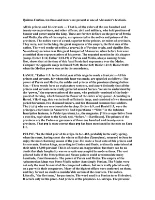 Quintus Curtius, ten thousand men were present at one of Alexander’s festivals.
All his princes and his servants — That is, all the rulers of the one hundred and
twenty-seven provinces, and other officers, civil and military, who held positions of
honour and power under the king. These are further defined as the power of Persia
and Media, the elite of the empire, as represented in the nobles and princes of the
provinces. The nobles were of a rank superior to the princes, or rulers of provinces.
They were, next to the king, the great magnates of the empire, the first men of the
nation. The word rendered nobles, ( ‫),פרתמים‬ is of Persian origin, and signifies first.
o ordinary occasion was this great banquet of Ahasuerus, when before him were
assembled these representatives of his power. The repeated mention in this chapter
(comp. Esther 1:14; Esther 1:18-19) of Persia and Media, always naming Persia
first, shows that at the time of this feast Persia had supremacy over the Medes.
Compare the opposite usage in Daniel 5:28; Daniel 6:8; Daniel 12:13; Daniel 8:20;
when the Median power was yet in the ascendency.
LA GE, "Esther 1:3. In the third year of his reign he made a feast,etc.—All his
princes and servants, for whom this feast was made, are specified as follows : The
power of Persia and Media, the nobles and princes of the provinces (being) before
him.—These words form an explanatory sentence, and assert distinctly that all the
princes and servants were really gathered around Xerxes. We are to understand by
the “power,” the representatives of the same, who probably consisted of the body-
guard of the king, which formed the flower of the entire army-power. According to
Herod. VII:40 sqq, this was in itself sufficiently large, and consisted of two thousand
picked horsemen, two thousand lancers, and ten thousand common foot-soldiers.
The ‫ים‬ִ‫מ‬ְ‫תּ‬ ְ‫ַר‬‫פּ‬ who are mentioned also in chap. Esther 6:9, and Daniel 1:3, were the
principes, chief men (in Sanscrit we find it parthama = “first;” in the Behistun
Inscription fratama, in Pehlevi pardom), i.e., the magnates. [“It is a superlative from
a root fra, equivalent to the Greek πρό, “before.”—Rawlinson]. The princes of the
provinces are the Pashas or governors of those one hundred and twenty-seven
provinces. That ‫ם‬ ַ‫ָר‬‫פּ‬ is more correct than ‫ם‬ ָ‫ָר‬‫פּ‬ has been mentioned in the note on Ezra
1:1.
PULPIT, "In the third year of his reign. In b.c. 483, probably in the early spring,
when the court, having spent the winter at Babylon (Xenophon), returned to Susa to
enjoy the most charming season of the year. He made a feast unto all his princes and
his servants. Persian kings, according to Ctesias and Duris, ordinarily entertained at
their table 15,000 persons! This is of course an exaggeration; but there can be no
doubt that their hospitality was on a scale unexampled in modern times. The vast
pillared halls of the Persepelitan and Susan palaces could accommodate many
hundreds, if not thousands. The power of Persia and Media. The empire of the
Achaemenian kings was Perso-Medic rather than simply Persian. The Medes were
not only the most favoured of the conquered nations, but were really placed nearly
on a par with their conquerors. Many of the highest offices were conferred on them,
and they formed no doubt a considerable section of the courtiers. The nobles.
Literally, "the first men," ha-partemim. The word used is a Persian term Hebraised.
It occurs only in this place. And princes of the provinces. i.e. satraps. The presence
 