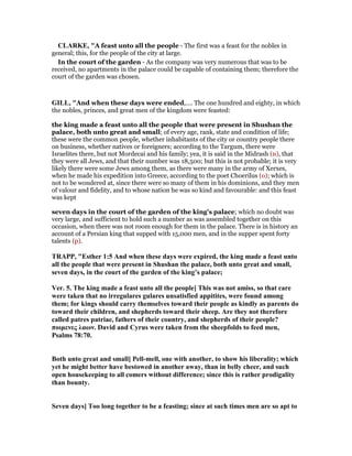 CLARKE, "A feast unto all the people - The first was a feast for the nobles in
general; this, for the people of the city at large.
In the court of the garden - As the company was very numerous that was to be
received, no apartments in the palace could be capable of containing them; therefore the
court of the garden was chosen.
GILL, "And when these days were ended,.... The one hundred and eighty, in which
the nobles, princes, and great men of the kingdom were feasted:
the king made a feast unto all the people that were present in Shushan the
palace, both unto great and small; of every age, rank, state and condition of life;
these were the common people, whether inhabitants of the city or country people there
on business, whether natives or foreigners; according to the Targum, there were
Israelites there, but not Mordecai and his family; yea, it is said in the Midrash (n), that
they were all Jews, and that their number was 18,500; but this is not probable; it is very
likely there were some Jews among them, as there were many in the army of Xerxes,
when he made his expedition into Greece, according to the poet Choerilus (o); which is
not to be wondered at, since there were so many of them in his dominions, and they men
of valour and fidelity, and to whose nation he was so kind and favourable: and this feast
was kept
seven days in the court of the garden of the king's palace; which no doubt was
very large, and sufficient to hold such a number as was assembled together on this
occasion, when there was not room enough for them in the palace. There is in history an
account of a Persian king that supped with 15,000 men, and in the supper spent forty
talents (p).
TRAPP, "Esther 1:5 And when these days were expired, the king made a feast unto
all the people that were present in Shushan the palace, both unto great and small,
seven days, in the court of the garden of the king’s palace;
Ver. 5. The king made a feast unto all the people] This was not amiss, so that care
were taken that no irregulares gulares unsatisfied appitites, were found among
them; for kings should carry themselves toward their people as kindly as parents do
toward their children, and shepherds toward their sheep. Are they not therefore
called patres patriae, fathers of their country, and shepherds of their people?
ποιµενες λαων. David and Cyrus were taken from the sheepfolds to feed men,
Psalms 78:70.
Both unto great and small] Pell-mell, one with another, to show his liberality; which
yet he might better have bestowed in another away, than in belly cheer, and such
open housekeeping to all comers without difference; since this is rather prodigality
than bounty.
Seven days] Too long together to be a feasting; since at such times men are so apt to
 