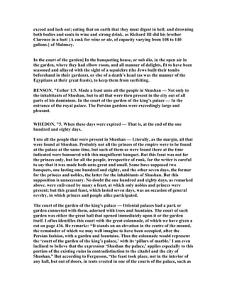 exceed and lash out; eating that on earth that they must digest in hell; and drowning
both bodies and souls in wine and strong drink, as Richard III did his brother
Clarence in a butt {A cask for wine or ale, of capacity varying from 108 to 140
gallons.} of Malmsey.
In the court of the garden] In the banqueting house, or sub dio, in the open air in
the garden, where they had elbow room, and all manner of delights, fit to have been
seasoned and allayed with the sight of a sepulchre (the Jews built their tombs
beforehand in their gardens), or else of a death’s head (as was the manner of the
Egyptians at their great feasts), to keep them from surfeiting.
BE SO , "Esther 1:5. Made a feast unto all the people in Shushan — ot only to
the inhabitants of Shushan, but to all that were then present in the city out of all
parts of his dominions. In the court of the garden of the king’s palace — In the
entrance of the royal palace. The Persian gardens were exceedingly large and
pleasant.
WHEDO , "5. When these days were expired — That is, at the end of the one
hundred and eighty days.
Unto all the people that were present in Shushan — Literally, as the margin, all that
were found at Shushan. Probably not all the princes of the empire were to be found
at the palace at the same time, but such of them as were found there at the time
indicated were honoured with this magnificent banquet. But this feast was not for
the princes only, but for all the people, irrespective of rank, for the writer is careful
to say that it was made both unto great and small. Some have supposed two
banquets, one lasting one hundred and eighty, and the other seven days, the former
for the princes and nobles, the latter for the inhabitants of Shushan. But this
supposition is unnecessary. o doubt the one hundred and eighty days, as remarked
above, were enlivened by many a feast, at which only nobles and princes were
present; but this grand feast, which lasted seven days, was an occasion of general
revelry, in which princes and people alike participated.
The court of the garden of the king’s palace — Oriental palaces had a park or
garden connected with them, adorned with trees and fountains. The court of such
garden was either the great hall that opened immediately upon it or the garden
itself. Loftus identifies this court with the great colonnade, of which we have given a
cut on page 436. He remarks: “It stands on an elevation in the centre of the mound,
the remainder of which we may well imagine to have been occupied, after the
Persian fashion, with a garden and fountains. Thus the colonnade would represent
the ‘court of the garden of the king’s palace,’ with its ‘pillars of marble.’ I am even
inclined to believe that the expression ‘Shushan the palace,’ applies especially to this
portion of the existing ruins in contradistinction to the citadel and the city of
Shushan.” But according to Fergusson, “the feast took place, not in the interior of
any hall, but out of doors, in tents erected in one of the courts of the palace, such as
 