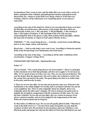 In abundance] They swam in wine, and the tables did even sweat with a variety of
dishes; quicquid avium volitabat, quicquid piscium natabat, quicquid ferarum
discurrebat, &c., whatever of the birds were flying, whatever of the fish were
swiming, whatever of the wild beasts were wandering about. to use Seneca’s
expression.
According to the state of the king] For whom it was not unlawful to feast, so to show
his liberality toward his peers, and courtesy to his people. But that which was
blameworthy in him, was, 1. His vain glory. 2. His prodigality. 3. His wasting of
time. 4. His neglect of business. 5. His contempt of the true God, not once
acknowledged by him or his guests. Lastly, their profane mirth and jollity, without
the least note of sanctity or respect to God’s glory (Merlin. in loc.).
WHEDO , "7. The vessels being diverse — Literally, vessels from vessels differing,
that is, in size, shape, colour, and material.
Royal wine — Such as only king’s were wont to use. According to Strabo the special
drink of the Persian kings was Chalybonian wine from Syria.
According to the state of the king — According to all the other exhibitions of his
royal bounty. Compare 1 Kings 10:13.
EXPOSITOR'S DICTIO ARY, "Spiritual Diversity
Esther 1:7
The text Isaiah , "The vessels being diverse one from another". There is a principle
in this statement; let us find that principle, and fear not to apply it. o two men are
alike. Yet we speak of men as if they were one. They are one, but not in likeness. The
root lies deeper than the appearance; the root is unity, the evolution is variety; but
the variety does not destroy the unity. The great thing to be done is to realize unity
in diversity, and diversity in unity.
I. There are no two sins alike. o two men sin in just the same way. Wherein is the
satisfaction or the subtle delight? It is in this, that I can thank God that I do not sin
as my neighbour sins. There is some originality about my iniquity, there is no
originality about the other man"s iniquity. He who is strong at one point seeks to
magnify his strength by comparing it with the weaknesses of other men. We want
the inner criticism. o two sins are just alike; they are various in measure if not
always various in quality, and are to be judged by the temperament of the men.
When all is known much may be forgiven.
II. Men believe in different ways. We are not all equally gifted in faith. "Him that is
weak in the faith receive ye." You have been made strong that you may help the
weakness of other men. Do not boast of your greatness and your orthodoxy, your
Pharisaic pride and pomp; but wherein the Spirit of Christ has laid hold on you and
 