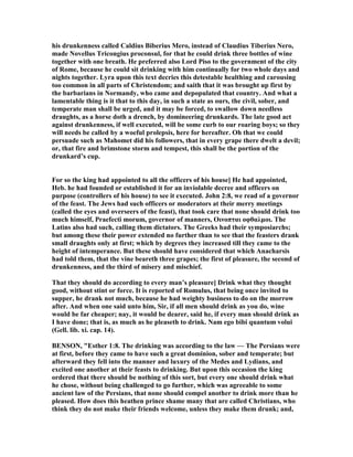 his drunkenness called Caldius Biberius Mero, instead of Claudius Tiberius ero,
made ovellus Tricongius proconsul, for that he could drink three bottles of wine
together with one breath. He preferred also Lord Piso to the government of the city
of Rome, because he could sit drinking with him continually for two whole days and
nights together. Lyra upon this text decries this detestable healthing and carousing
too common in all parts of Christendom; and saith that it was brought up first by
the barbarians in ormandy, who came and depopulated that country. And what a
lamentable thing is it that to this day, in such a state as ours, the civil, sober, and
temperate man shall be urged, and it may be forced, to swallow down needless
draughts, as a horse doth a drench, by domineering drunkards. The late good act
against drunkenness, if well executed, will be some curb to our roaring boys; so they
will needs be called by a woeful prolepsis, here for hereafter. Oh that we could
persuade such as Mahomet did his followers, that in every grape there dwelt a devil;
or, that fire and brimstone storm and tempest, this shall be the portion of the
drunkard’s cup.
For so the king had appointed to all the officers of his house] He had appointed,
Heb. he had founded or established it for an inviolable decree and officers on
purpose (controllers of his house) to see it executed. John 2:8, we read of a governor
of the feast. The Jews had such officers or moderators at their merry meetings
(called the eyes and overseers of the feast), that took care that none should drink too
much himself, Praefecti morum, governor of manners, Oινοπται οφθαλµοι. The
Latins also had such, calling them dictators. The Greeks had their symposiarchs;
but among these their power extended no further than to see that the feasters drank
small draughts only at first; which by degrees they increased till they came to the
height of intemperance. But these should have considered that which Anacharsis
had told them, that the vine beareth three grapes; the first of pleasure, the second of
drunkenness, and the third of misery and mischief.
That they should do according to every man’s pleasure] Drink what they thought
good, without stint or force. It is reported of Romulus, that being once invited to
supper, he drank not much, because he had weighty business to do on the morrow
after. And when one said unto him, Sir, if all men should drink as you do, wine
would be far cheaper; nay, it would be dearer, said he, if every man should drink as
I have done; that is, as much as he pleaseth to drink. am ego bibi quantum volui
(Gell. lib. xi. cap. 14).
BE SO , "Esther 1:8. The drinking was according to the law — The Persians were
at first, before they came to have such a great dominion, sober and temperate; but
afterward they fell into the manner and luxury of the Medes and Lydians, and
excited one another at their feasts to drinking. But upon this occasion the king
ordered that there should be nothing of this sort, but every one should drink what
he chose, without being challenged to go further, which was agreeable to some
ancient law of the Persians, that none should compel another to drink more than he
pleased. How does this heathen prince shame many that are called Christians, who
think they do not make their friends welcome, unless they make them drunk; and,
 