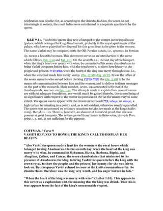 celebration was double; for, as according to the Oriental fashion, the sexes do not
intermingle in society, the court ladies were entertained in a separate apartment by the
queen.
K&D 9-11, "Vashti the queen also gave a banquet to the women in the royal house
(palace) which belonged to King Ahashverosh, probably in the royal apartments of the
palace, which were placed at her disposal for this great feast to be given to the women.
The name Vashti may be compared with the Old-Persian vahista, i.e., optimus. In Persian
šty, means a beautiful woman. This statement serves as an introduction to the scene
which follows. Est_1:10 and Est_1:11. On the seventh, i.e., the last day of the banquet,
when the king's heart was merry with wine, he commanded his seven chamberlains to
bring Vashti the queen before him, with the royal crown, to show here beauty to the
people and princes. ‫וגו‬ ‫ב‬ ֵ‫ל‬ ‫ּוב‬‫ט‬ ְⅴ, when the heart of the king was merry through wine, i.e.,
when the wine had made him merry, comp. 2Sa_13:28; Jdg_16:25. It was the office of
the seven eunuchs who served before the king (‫י‬ֵ‫נ‬ ְ ‫ת־‬ ֶ‫א‬ ‫ת‬ ֵ‫ר‬ ָ‫שׁ‬ ְ‫מ‬ like 1Sa_2:18) to be the
means of communication between him and the women, and to deliver to them messages
on the part of the monarch. Their number, seven, was connected with that of the
Amshaspands; see rem. on Est_1:14. The attempts made to explain their several names
are without adequate foundation; nor would much be gained thereby, the names being of
no significance with respect to the matter in question. In the lxx the names vary to some
extent. The queen was to appear with the crown on her head (‫ר‬ ֶ‫ת‬ ֶⅴ, κίδαρις or κίταρις, a
high turban terminating in a point), and, as is self-evident, otherwise royally apparelled.
The queen was accustomed on ordinary occasions to take her meals at the king's table;
comp. Herod. ix. 110. There is, however, an absence of historical proof, that she was
present at great banquets. The notice quoted from Lucian in Brissonius, de regio Pers.
princ. i. c. 103, is not sufficient for the purpose.
COFFMA , "Verse 9
VASHTI REFUSES TO HO OR THE KI G'S CALL TO DISPLAY HER
BEAUTY
"Also Vashti the queen made a feast for the women in the royal house which
belonged to king Ahashuerus. On the seventh day, when the heart of the king was
merry with wine, he commanded Mehuman, Biztha, Harbona, Bigtha, and
Abagthar, Zethur, and Carcas, the seven chamberlains that ministered in the
presence of Ahashuerus the king, to bring Vashti the queen before the king with the
crown royal, to show the peoples and the princes) her beauty; for she was fair to
look on. But the queen Vashti refused to come at the kinifs commandment by the
chamberlains: therefore was the king very wroth, and his anger burned in him."
"When the heart of the king was merry with wine" (Esther 1:10). This appears to
this writer as a euphemism with the meaning that the king was drunk. That this is
true appears from the fact of the king's unreasonable request.
 