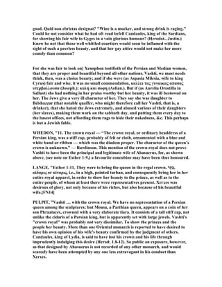 good. Quid non ebrietas designat? "Wine is a mocker, and strong drink is raging."
Could he not consider what he had oft read befell Candaules, king of the Sardians,
for showing his fair wife to Gyges in a vain glorious humour? (Herodot., Justin.)
Knew he not that those well whittled courtiers would soon be inflamed with the
sight of such a peerless beauty, and that her gay attire would not make her more
comely than common?
For she was fair to look on] Xenophon testifieth of the Persian and Median women,
that they are proper and beautiful beyond all other nations. Vashti, we must needs
think, then, was a choice beauty; and if she were (as Aspasia Milesia, wife to king
Cyrus) fair and wise, it was no small commendation, καλλει τας γυναικας απασας
υτερβαλλουσα (Joseph.); καλη και σοφη (Aelian.). But if (as Aurelia Orestilla in
Sallust) she had nothing in her praise worthy but her beauty, it was ill bestowed on
her. The Jews give a very ill character of her. They say she was daughter to
Belshazzar (that notable quaffer, who might therefore call her Vashti, that is, a
drinker), that she hated the Jews extremely, and abused various of their daughters
(her slaves), making them work on the sabbath day, and putting them every day to
the basest offices, not affording them rags to hide their nakedness, &c. This perhaps
is but a Jewish fable.
WHEDO , "11. The crown royal — “The crown royal, or ordinary headdress of a
Persian king, was a stiff cap, probably of felt or cloth, ornamented with a blue and
white band or ribbon — which was the diadem proper. The character of the queen’s
crown is unknown.” — Rawlinson. This mention of the crown royal does not prove
Vashti to have been the principal and legitimate wife of Ahasuerus, for, as shown
above, (see note on Esther 1:9,) a favourite concubine may have been thus honoured.
LA GE, "Esther 1:11. They were to bring the queen in the regal crown, ‫ר‬ֵ‫ֶת‬‫כּ‬,
κἰδαρις or κίταρις, i.e., in a high, pointed turban, and consequently bring her in her
entire royal apparel, in order to show her beauty to the prince, as well as to the
entire people, of whom at least there were representatives present. Xerxes was
desirous of glory, not only because of his riches, but also because of his beautiful
wife.[F 14]
PULPIT, "Vashti … with the crown royal. We have no representation of a Persian
queen among the sculptures; but Mousa, a Parthian queen, appears on a coin of her
son Phraataces, crowned with a very elaborate tiara. It consists of a tall stiff cap, not
unlike the cidaris of a Persian king, but is apparently set with large jewels. Vashti's
"crown royal" was probably not very dissimilar. To show the princes and the
people her beauty. More than one Oriental monarch is reported to have desired to
have his own opinion of his wife's beauty confirmed by the judgment of others.
Candaules, king of Lydia, is said to have lost his crown and his life through
imprudently indulging this desire (Herod; 1.8-12). So public an exposure, however,
as that designed by Ahasuerus is not recorded of any other monarch, and would
scarcely have been attempted by any one less extravagant in his conduct than
Xerxes.
 