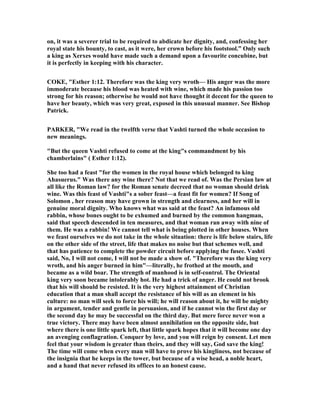 on, it was a severer trial to be required to abdicate her dignity, and, confessing her
royal state his bounty, to cast, as it were, her crown before his footstool.” Only such
a king as Xerxes would have made such a demand upon a favourite concubine, but
it is perfectly in keeping with his character.
COKE, "Esther 1:12. Therefore was the king very wroth— His anger was the more
immoderate because his blood was heated with wine, which made his passion too
strong for his reason; otherwise he would not have thought it decent for the queen to
have her beauty, which was very great, exposed in this unusual manner. See Bishop
Patrick.
PARKER, "We read in the twelfth verse that Vashti turned the whole occasion to
new meanings.
"But the queen Vashti refused to come at the king"s commandment by his
chamberlains" ( Esther 1:12).
She too had a feast "for the women in the royal house which belonged to king
Ahasuerus." Was there any wine there? ot that we read of. Was the Persian law at
all like the Roman law? for the Roman senate decreed that no woman should drink
wine. Was this feast of Vashti"s a sober feast—a feast fit for women? If Song of
Solomon , her reason may have grown in strength and clearness, and her will in
genuine moral dignity. Who knows what was said at the feast? An infamous old
rabbin, whose bones ought to be exhumed and burned by the common hangman,
said that speech descended in ten measures, and that woman ran away with nine of
them. He was a rabbin! We cannot tell what is being plotted in other houses. When
we feast ourselves we do not take in the whole situation: there is life below stairs, life
on the other side of the street, life that makes no noise but that schemes well, and
that has patience to complete the powder circuit before applying the fusee. Vashti
said, o, I will not come, I will not be made a show of. "Therefore was the king very
wroth, and his anger burned in him"—literally, he frothed at the mouth, and
became as a wild boar. The strength of manhood is in self-control. The Oriental
king very soon became intolerably hot. He had a trick of anger. He could not brook
that his will should be resisted. It is the very highest attainment of Christian
education that a man shall accept the resistance of his will as an element in his
culture: no man will seek to force his will; he will reason about it, he will be mighty
in argument, tender and gentle in persuasion, and if he cannot win the first day or
the second day he may be successful on the third day. But mere force never won a
true victory. There may have been almost annihilation on the opposite side, but
where there is one little spark left, that little spark hopes that it will become one day
an avenging conflagration. Conquer by love, and you will reign by consent. Let men
feel that your wisdom is greater than theirs, and they will say, God save the king!
The time will come when every man will have to prove his kingliness, not because of
the insignia that he keeps in the tower, but because of a wise head, a noble heart,
and a hand that never refused its offices to an honest cause.
 