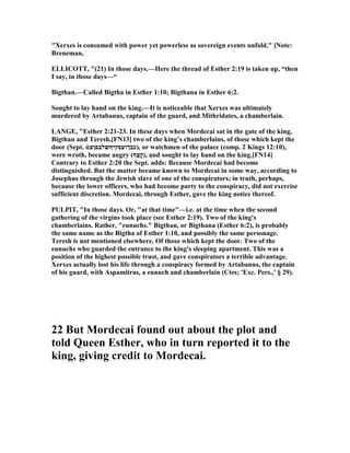 "Xerxes is consumed with power yet powerless as sovereign events unfold." [ ote:
Breneman,
ELLICOTT, "(21) In those days.—Here the thread of Esther 2:19 is taken up, “then
I say, in those days—“
Bigthan.—Called Bigtha in Esther 1:10; Bigthana in Esther 6:2.
Sought to lay hand on the king.—It is noticeable that Xerxes was ultimately
murdered by Artabanus, captain of the guard, and Mithridates, a chamberlain.
LA GE, "Esther 2:21-23. In these days when Mordecai sat in the gate of the king,
Bigthan and Teresh,[F 13] two of the king’s chamberlains, of those which kept the
door (Sept. ἀ‫סקיףשלבפןצ‬‫,)כבךוע‬ or watchmen of the palace (comp. 2 Kings 12:10),
were wroth, became angry (‫ַף‬‫צ‬ָ‫ק‬), and sought to lay hand on the king.[F 14]
Contrary to Esther 2:20 the Sept. adds: Because Mordecai had become
distinguished. But the matter became known to Mordecai in some way, according to
Josephus through the Jewish slave of one of the conspirators; in truth, perhaps,
because the lower officers, who had become party to the conspiracy, did not exercise
sufficient discretion. Mordecai, through Esther, gave the king notice thereof.
PULPIT, "In those days. Or, "at that time"—i.e. at the time when the second
gathering of the virgins took place (see Esther 2:19). Two of the king's
chamberlains. Rather, "eunuchs." Bigthan, or Bigthana (Esther 6:2), is probably
the same name as the Bigtha of Esther 1:10, and possibly the same personage.
Teresh is not mentioned elsewhere. Of those which kept the door. Two of the
eunuchs who guarded the entrance to the king's sleeping apartment. This was a
position of the highest possible trust, and gave conspirators a terrible advantage.
Xerxes actually lost his life through a conspiracy formed by Artabanus, the captain
of his guard, with Aspamitras, a eunuch and chamberlain (Ctes; 'Exc. Pers.,' § 29).
22 But Mordecai found out about the plot and
told Queen Esther, who in turn reported it to the
king, giving credit to Mordecai.
 