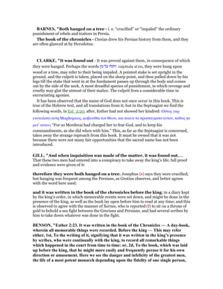 BAR ES, "Both hanged on a tree - i. e. “crucified” or “impaled” the ordinary
punishment of rebels and traitors in Persia.
The book of the chronicles - Ctesias drew his Persian history from them, and they
are often glanced at by Herodotus.
CLARKE, "It was found out - It was proved against them, in consequence of which
they were hanged. Perhaps the words ‫עץ‬ ‫על‬ ‫ויתלו‬ vaiyittalu al ets, they were hung upon
wood or a tree, may refer to their being impaled. A pointed stake is set upright in the
ground, and the culprit is taken, placed on the sharp point, and then pulled down by his
legs till the stake that went in at the fundament passes up through the body and comes
out by the side of the neck. A most dreadful species of punishment, in which revenge and
cruelty may glut the utmost of their malice. The culprit lives a considerable time in
excruciating agonies.
It has been observed that the name of God does not once occur in this book. This is
true of the Hebrew text, and all translations from it; but in the Septuagint we find the
following words, in Est_2:20, after, Esther had not showed her kindred: Οᆓτως γαρ
ενετειλατο αυτᇽ Μαρδοχαιος, φοβεισθαι τον Θεον, και ποιειν τα προσταγµατα αυτου, καθως ην
µετ’ αυτου; “For so Mordecai had charged her to fear God, and to keep his
commandments, as she did when with him.” This, as far as the Septuagint is concerned,
takes away the strange reproach from this book. It must be owned that it was not
because there were not many fair opportunities that the sacred name has not been
introduced.
GILL, "And when inquisition was made of the matter, it was found out,....
That these two men had entered into a conspiracy to take away the king's life; full proof
and evidence were given of it:
therefore they were both hanged on a tree; Josephus (e) says they were crucified;
but hanging was frequent among the Persians, as Grotius observes, and better agrees
with the word here used:
and it was written in the book of the chronicles before the king; in a diary kept
by the king's order, in which memorable events were set down, and might be done in the
presence of the king, as well as the book lay open before him to read at any time; and this
is observed to agree with the manner of Xerxes, who is reported (f) to sit on a throne of
gold to behold a sea fight between the Grecians and Persians, and had several scribes by
him to take down whatever was done in the fight.
BE SO , "Esther 2:23. It was written in the book of the Chronicles — A day-book,
wherein all memorable things were recorded. Before the king — This may refer
either, 1st, To the writing of it, signifying that it was written in the king’s presence
by scribes, who were continually with the king, to record all remarkable things
which happened in the court from time to time: or, 2d, To the book, which was laid
up before the king, that he might more easily and frequently peruse it for his own
direction or amusement. Here we see the danger and infelicity of the greatest men,
the life of a most potent monarch depending upon the fidelity of one single person,
 