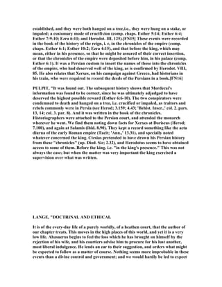 established, and they were both hanged on a tree,i.e., they were hung on a stake, or
impaled; a customary mode of crucifixion (comp. chaps. Esther 5:14; Esther 6:4;
Esther 7:9-10; Ezra 6:11; and Herodot. III, 125).[F 15] These events were recorded
in the book of the history of the reign, i. e, in the chronicles of the empire (comp.
chaps. Esther 6:1; Esther 10:2; Ezra 4:15), and that before the king, which may
mean, either in his presence, so that he might be assured of their correct insertion,
or that the chronicles of the empire were deposited before him, in his palace (comp.
Esther 6:1). It was a Persian custom to insert the names of those into the chronicles
of the empire, who had deserved well of the king, as is confirmed by Herodot. VIII,
85. He also relates that Xerxes, on his campaign against Greece, had historians in
his train, who were required to record the deeds of the Persians in a book.[F 16]
PULPIT, "It was found out. The subsequent history shows that Mordecai's
information was found to be correct, since he was ultimately adjudged to have
deserved the highest possible reward (Esther 6:6-10). The two conspirators were
condemned to death and hanged on a tree, i.e. crucified or impaled, as traitors and
rebels commonly were in Persia (see Herod; 3.159; 4.43; 'Behist. Inscr.,' col. 2. pars.
13, 14; col. 3. par. 8). And it was written in the book of the chronicles.
Historiographers were attached to the Persian court, and attended the monarch
wherever he went. We find them noting down facts for Xerxes at Doriscus (Herod;
7.100), and again at Salamis (ibid. 8.90). They kept a record something like the acta
diurna of the early Roman empire (Tacit; 'Ann.,' 13.31), and specially noted
whatever concerned the king. Ctesias pretended to have drawn his Persian history
from these "chronicles" (up. Diod. Sic; 2.32), and Herodotus seems to have obtained
access to some of them. Before the king. i.e. "in the king's presence." This was not
always the case; but when the matter was very important the king exercised a
supervision over what was written.
LA GE, "DOCTRI AL A D ETHICAL
It is of the every-day life of a purely worldly, of a heathen court, that the author of
our chapter treats. This moves in the high places of this world, and yet it is a very
low life. Ahasuerus begins to feel the loss which he has brought on himself by the
rejection of his wife, and his courtiers advise him to procure for his lust another,
most liberal indulgence. He lends an ear to their suggestion, and orders what might
be expected to follow as a matter of course. othing seems more improbable in these
events than a divine control and government; and we would hardly be led to expect
 