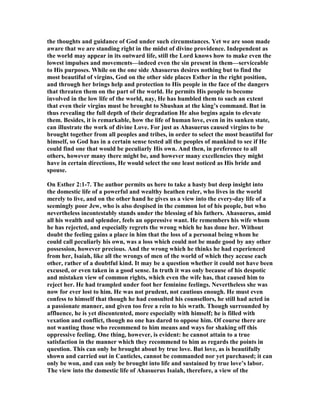 the thoughts and guidance of God under such circumstances. Yet we are soon made
aware that we are standing right in the midst of divine providence. Independent as
the world may appear in its outward life, still the Lord knows how to make even the
lowest impulses and movements—indeed even the sin present in them—serviceable
to His purposes. While on the one side Ahasuerus desires nothing but to find the
most beautiful of virgins, God on the other side places Esther in the right position,
and through her brings help and protection to His people in the face of the dangers
that threaten them on the part of the world. He permits His people to become
involved in the low life of the world, nay, He has humbled them to such an extent
that even their virgins must be brought to Shushan at the king’s command. But in
thus revealing the full depth of their degradation He also begins again to elevate
them. Besides, it is remarkable, how the life of human love, even in its sunken state,
can illustrate the work of divine Love. For just as Ahasuerus caused virgins to be
brought together from all peoples and tribes, in order to select the most beautiful for
himself, so God has in a certain sense tested all the peoples of mankind to see if He
could find one that would be peculiarly His own. And then, in preference to all
others, however many there might be, and however many excellencies they might
have in certain directions, He would select the one least noticed as His bride and
spouse.
On Esther 2:1-7. The author permits us here to take a hasty but deep insight into
the domestic life of a powerful and wealthy heathen ruler, who lives in the world
merely to live, and on the other hand he gives us a view into the every-day life of a
seemingly poor Jew, who is also despised in the common lot of his people, but who
nevertheless incontestably stands under the blessing of his fathers. Ahasuerus, amid
all his wealth and splendor, feels an oppressive want. He remembers his wife whom
he has rejected, and especially regrets the wrong which he has done her. Without
doubt the feeling gains a place in him that the loss of a personal being whom he
could call peculiarly his own, was a loss which could not be made good by any other
possession, however precious. And the wrong which he thinks he had experienced
from her, Isaiah, like all the wrongs of men of the world of which they accuse each
other, rather of a doubtful kind. It may be a question whether it could not have been
excused, or even taken in a good sense. In truth it was only because of his despotic
and mistaken view of common rights, which even the wife has, that caused him to
reject her. He had trampled under foot her feminine feelings. evertheless she was
now for ever lost to him. He was not prudent, not cautious enough. He must even
confess to himself that though he had consulted his counsellors, he still had acted in
a passionate manner, and given too free a rein to his wrath. Though surrounded by
affluence, he is yet discontented, more especially with himself; he is filled with
vexation and conflict, though no one has dared to oppose him. Of course there are
not wanting those who recommend to him means and ways for shaking off this
oppressive feeling. One thing, however, is evident: he cannot attain to a true
satisfaction in the manner which they recommend to him as regards the points in
question. This can only be brought about by true love. But love, as is beautifully
shown and carried out in Canticles, cannot be commanded nor yet purchased; it can
only be won, and can only be brought into life and sustained by true love’s labor.
The view into the domestic life of Ahasuerus Isaiah, therefore, a view of the
 