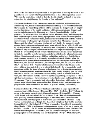 Brenz: “We have here a daughter bereft of the protection of man by the death of her
parents, but God elevated her to great distinction, so that all men gave her honor.
Why was she carried into exile, but that she should reign? why bereft of parents,
unless that she might become the favorite of God and man?”
Feuardent: On Esther 2:8-9. “From this it may be concluded, as later is actually
affirmed by Paul, that God hath chosen the foolish things of the world to confound
the wise; and the weak things of the world to confound the things which are mighty;
and the base things of the world, and things which are despised, and things which
are not, to bring to naught things that are: that no flesh should glory in His
presence. For what is weaker than a little girl, or what more lowly and contemptible
than an exiled orphan, born among a people of all other nations the most ignored
and hated? What, on the other hand, in the estimation of the flesh and this world, is
more wise and prudent, more glorious and powerful than Ahasuerus, Vashti,
Haman and the other Persian and Median satraps? Yet by the means of a single
person, Esther, they are confounded, superseded, ejected. By her office, I said, but
by the help of God, although by the authority and arrangement of Judges, of whom
Esther was only the organ; lest the flesh should have aught whereof to glory, but
that all the praise of the church preserved in the Persian realms should be referred
to God. He was able, as in former days, so to have rallied under a brave Samson or
Gideon His entire people scattered hither and thither, and to have fortified them
with arms and strength, as to destroy by mutual slaughter all His foes when the
great battle was joined; but in that case men would have arrogated something to
themselves, and perhaps have said: Our own right hand, and not God, has done all
this.”—On Esther 2:15 : “Let then both men and women learn by this case so to
direct all their aims and desires as to please God alone by the ornament of a good
conscience and by the forms of minds well adjusted; but to despise the adventitious
bodily ornaments of this world as vain in His sight, and by this piety gain the surer
rewards of heaven. For this alone is the true beauty, which is precious in God’s
view, and which causes us to be approved by the King of kings, and joined to Him in
spiritual matrimony.… . Surprising that even the heathen saw and taught this. For
Crates says: ‘That is ornament which adorns. But that adorns which makes a
woman more adjusted and more modest. For this end neither gold nor gems nor
purple avails, but whatever has the import of gravity, modesty, and chastity.’ ”
Starke: On Esther 2:1. “Whatever has been undertaken in anger against God’s
command can well be changed ( 1 Samuel 25:34-35).”—On Esther 2:2. “To heap sin
on sin is the master work of art of all ungodly persons ( 2 Samuel 15:1; 2 Samuel
16:22; Isaiah 30:1; Jeremiah 9:3).”—On Esther 2:3-4. “The advice of courtiers is
most generally directed towards the object to which they think their lords are
chiefly inclined, and they speak to their wishes ( 2 Samuel 15:4; 2 Samuel 16:21).
Carnal ears love to hear nothing better than what will please their lustful hearts ( 2
Samuel 16:22).”—On Esther 2:5-7. “When orphans fear God, He will also care for
them ( Psalm 27:10). In a pious and virtuous maiden beauty of person is a great gift
of God ( Proverbs 11:2). We should not neglect the orphans of blood relatives. God
is the Father of orphans ( Psalm 68:6), and He knows how to open the hearts of
pious people who will faithfully care for them ( Psalm 10:14).”—On Esther 2:8-9.
 