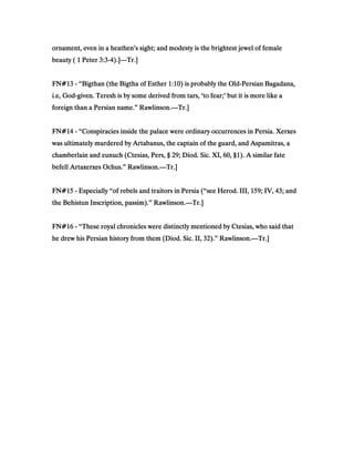 ornament, even in a heathen’s sight; and modesty is the brightest jewel of femaleornament, even in a heathen’s sight; and modesty is the brightest jewel of femaleornament, even in a heathen’s sight; and modesty is the brightest jewel of femaleornament, even in a heathen’s sight; and modesty is the brightest jewel of female
beauty (beauty (beauty (beauty ( 1111 PeterPeterPeterPeter 3333::::3333----4444).]).]).]).]————Tr.]Tr.]Tr.]Tr.]
FN#FN#FN#FN#13131313 ---- “Bigthan (the Bigtha of Esther“Bigthan (the Bigtha of Esther“Bigthan (the Bigtha of Esther“Bigthan (the Bigtha of Esther 1111::::10101010) is probably the Old) is probably the Old) is probably the Old) is probably the Old----Persian Bagadana,Persian Bagadana,Persian Bagadana,Persian Bagadana,
i.e, Godi.e, Godi.e, Godi.e, God----given. Teresh is by some derived from tars, ‘to fear;’ but it is more like agiven. Teresh is by some derived from tars, ‘to fear;’ but it is more like agiven. Teresh is by some derived from tars, ‘to fear;’ but it is more like agiven. Teresh is by some derived from tars, ‘to fear;’ but it is more like a
foreign than a Persian name.” Rawlinson.foreign than a Persian name.” Rawlinson.foreign than a Persian name.” Rawlinson.foreign than a Persian name.” Rawlinson.————Tr.]Tr.]Tr.]Tr.]
FN#FN#FN#FN#14141414 ---- “Conspiracies inside the palace were ordinary occurrences in Persia. Xerxes“Conspiracies inside the palace were ordinary occurrences in Persia. Xerxes“Conspiracies inside the palace were ordinary occurrences in Persia. Xerxes“Conspiracies inside the palace were ordinary occurrences in Persia. Xerxes
was ultimately murdered by Artabanus, the captain of the guard, and Aspamitras, awas ultimately murdered by Artabanus, the captain of the guard, and Aspamitras, awas ultimately murdered by Artabanus, the captain of the guard, and Aspamitras, awas ultimately murdered by Artabanus, the captain of the guard, and Aspamitras, a
chamberlain and eunuch (Ctesias, Pers, §chamberlain and eunuch (Ctesias, Pers, §chamberlain and eunuch (Ctesias, Pers, §chamberlain and eunuch (Ctesias, Pers, § 29292929; Diod. Sic. XI,; Diod. Sic. XI,; Diod. Sic. XI,; Diod. Sic. XI, 60606060, §, §, §, §1111). A similar fate). A similar fate). A similar fate). A similar fate
befell Artaxerxes Ochus.” Rawlinson.befell Artaxerxes Ochus.” Rawlinson.befell Artaxerxes Ochus.” Rawlinson.befell Artaxerxes Ochus.” Rawlinson.————Tr.]Tr.]Tr.]Tr.]
FN#FN#FN#FN#15151515 ---- Especially “of rebels and traitors in Persia (“see Herod. III,Especially “of rebels and traitors in Persia (“see Herod. III,Especially “of rebels and traitors in Persia (“see Herod. III,Especially “of rebels and traitors in Persia (“see Herod. III, 159159159159; IV,; IV,; IV,; IV, 43434343; and; and; and; and
the Behistun Inscription, passim).” Rawlinson.the Behistun Inscription, passim).” Rawlinson.the Behistun Inscription, passim).” Rawlinson.the Behistun Inscription, passim).” Rawlinson.————Tr.]Tr.]Tr.]Tr.]
FN#FN#FN#FN#16161616 ---- “These royal chronicles were distinctly mentioned by Ctesias, who said that“These royal chronicles were distinctly mentioned by Ctesias, who said that“These royal chronicles were distinctly mentioned by Ctesias, who said that“These royal chronicles were distinctly mentioned by Ctesias, who said that
he drew his Persian history from them (Diod. Sic. II,he drew his Persian history from them (Diod. Sic. II,he drew his Persian history from them (Diod. Sic. II,he drew his Persian history from them (Diod. Sic. II, 32323232).” Rawlinson.).” Rawlinson.).” Rawlinson.).” Rawlinson.————Tr.]Tr.]Tr.]Tr.]
 