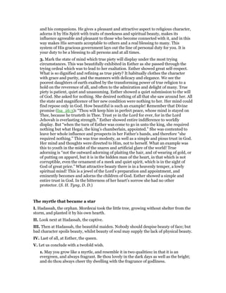 and his companions. He gives a pleasant and attractive aspect to religious character,
adorns it by His Spirit with traits of meekness and spiritual beauty, makes its
influence agreeable and pleasant to those who become connected with it, and in this
way makes His servants acceptable to others and a real blessing to many. This
system of His gracious government lays out the line of personal duty for you. It is
your duty to be a blessing to all persons and at all times.
3. Mark the state of mind which true piety will display under the most trying
circumstances. This was beautifully exhibited in Esther as she passed through the
trying ordeal which was to lead to her exaltation. Esther showed great self-respect.
What is so dignified and refining as true piety? It habitually clothes the character
with grace and purity, and the manners with delicacy and elegance. We see the
poorest daughters of earth exalted by the transforming power of true religion to a
hold on the reverence of all, and often to the admiration and delight of many. True
piety is patient, quiet and unassuming. Esther showed a quiet submission to the will
of God. She asked for nothing. She desired nothing of all that she saw around her. All
the state and magnificence of her new condition were nothing to her. Her mind could
find repose only in God. How beautiful is such an example! Remember that Divine
promise (Isa_26:3): “Thou wilt keep him in perfect peace, whose mind is stayed on
Thee, because he trusteth in Thee. Trust ye in the Lord for ever, for in the Lord
Jehovah is everlasting strength.” Esther showed entire indifference to worldly
display. But “when the turn of Esther was come to go in unto the king, she required
nothing but what Hegai, the king’s chamberlain, appointed.” She was contented to
leave her whole influence and prospects in her Father’s hands, and therefore “she
required nothing.” This was true modesty, as well as a simple and pious trust in God.
Her mind and thoughts were directed to Him, not to herself. What an example was
this to youth in the midst of the snares and artificial glare of the world! True
adorning is “not the outward adorning of plaiting the hair, and of wearing of gold, or
of putting on apparel, but it is in the hidden man of the heart, in that which is not
corruptible, even the ornament of a meek and quiet spirit, which is in the sight of
God of great price.” What attractive beauty there is in a heavenly temper, a lowly
spiritual mind! This is a jewel of the Lord’s preparation and appointment, and
eminently becomes and adorns the children of God. Esther showed a simple and
entire trust in God. In the bitterness of her heart’s sorrow she had no other
protector. (S. H. Tyng, D. D.)
The myrtle that became a star
I. Hadassah, the orphan. Mordecai took the little tree, growing without shelter from the
storm, and planted it by his own hearth.
II. Look next at Hadassah, the captive.
III. Then at Hadassah, the beautiful maiden. Nobody should despise beauty of face; but
bad character spoils beauty, whilst beauty of soul may supply the lack of physical beauty.
IV. Last of all, at Esther, the queen.
V. Let us conclude with a twofold wish.
1. May you grow like a myrtle, and resemble it in two qualities: in that it is an
evergreen, and always fragrant. Be thou lovely in the dark days as well as the bright;
and do thou always cheer thy dwelling with the fragrance of godliness.
 