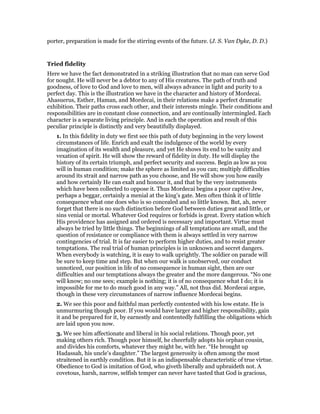 porter, preparation is made for the stirring events of the future. (J. S. Van Dyke, D. D.)
Tried fidelity
Here we have the fact demonstrated in a striking illustration that no man can serve God
for nought. He will never be a debtor to any of His creatures. The path of truth and
goodness, of love to God and love to men, will always advance in light and purity to a
perfect day. This is the illustration we have in the character and history of Mordecai.
Ahasuerus, Esther, Haman, and Mordecai, in their relations make a perfect dramatic
exhibition. Their paths cross each other, and their interests mingle. Their conditions and
responsibilities are in constant close connection, and are continually intermingled. Each
character is a separate living principle. And in each the operation and result of this
peculiar principle is distinctly and very beautifully displayed.
1. In this fidelity in duty we first see this path of duty beginning in the very lowest
circumstances of life. Enrich and exalt the indulgence of the world by every
imagination of its wealth and pleasure, and yet He shows its end to be vanity and
vexation of spirit. He will show the reward of fidelity in duty. He will display the
history of its certain triumph, and perfect security and success. Begin as low as you
will in human condition; make the sphere as limited as you can; multiply difficulties
around its strait and narrow path as you choose, and He will show you how easily
and how certainly He can exalt and honour it, and that by the very instruments
which have been collected to oppose it. Thus Mordecai begins a poor captive Jew,
perhaps a beggar, certainly a menial at the king’s gate. Men often think it of little
consequence what one does who is so concealed and so little known. But, ah, never
forget that there is no such distinction before God between duties great and little, or
sins venial or mortal. Whatever God requires or forbids is great. Every station which
His providence has assigned and ordered is necessary and important. Virtue must
always be tried by little things. The beginnings of all temptations are small, and the
question of resistance or compliance with them is always settled in very narrow
contingencies of trial. It is far easier to perform higher duties, and to resist greater
temptations. The real trial of human principles is in unknown and secret dangers.
When everybody is watching, it is easy to walk uprightly. The soldier on parade will
be sure to keep time and step. But when our walk is unobserved, our conduct
unnoticed, our position in life of no consequence in human sight, then are our
difficulties and our temptations always the greater and the more dangerous. “No one
will know; no one sees; example is nothing; it is of no consequence what I do; it is
impossible for me to do much good in any way.” All, not thus did. Mordecai argue,
though in these very circumstances of narrow influence Mordecai begins.
2. We see this poor and faithful man perfectly contented with his low estate. He is
unmurmuring though poor. If you would have larger and higher responsibility, gain
it and be prepared for it, by earnestly and contentedly fulfilling the obligations which
are laid upon you now.
3. We see him affectionate and liberal in his social relations. Though poor, yet
making others rich. Though poor himself, he cheerfully adopts his orphan cousin,
and divides his comforts, whatever they might be, with her. “He brought up
Hadassah, his uncle’s daughter.” The largest generosity is often among the most
straitened in earthly condition. But it is an indispensable characteristic of true virtue.
Obedience to God is imitation of God, who giveth liberally and upbraideth not. A
covetous, harsh, narrow, selfish temper can never have tasted that God is gracious,
 