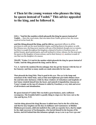 4 Then let the young woman who pleases the king
be queen instead of Vashti.” This advice appealed
to the king, and he followed it.
GILL, "And let the maiden which pleaseth the king be queen instead of
Vashti,.... Have the royal estate, that was taken from Vashti, given to her, the crown
royal set on her head, &c.
and the thing pleased the king, and he did so; appointed officers in all his
provinces to seek out the most beautiful virgins, and bring them to his palace; so with
the Chinese now, the king never marries with any of his kindred, though ever so remote;
but there is sought throughout his kingdom a damsel of twelve or fourteen years, of
perfect beauty, good natural parts, and well inclined to virtue; whence, for the most part,
the queen is the daughter of some artisan; and in their history (e), mention is made of
one that was the daughter of a mason.
TRAPP, "Esther 2:4 And let the maiden which pleaseth the king be queen instead of
Vashti. And the thing pleased the king; and he did so.
Ver. 4. And let the maiden] Herein unhappy that she got her honour with the loss of
her honesty; and that so many maids are made miserable for her sake.
That pleaseth the king] Heb. That is good in his eyes. The eye is the lamp and
ornament of the whole body; and yet that most lightsome part doth ofttimes draw
the soul into utter darkness; while by those windows of wickedness and loopholes of
lust Satan windeth himself into the heart, and maketh it impudicitiae cloacam (as
Venus’s temple on the top of Lebanon is called by Eusebius), a very sink and sewer
of all lewdness and abomination.
Be queen instead of Vashti] This was held a great business, and a sufficient
recompense. The bramble held it a goodly thing to reign over the trees: not so the
vine and fig tree, 9:15.
And the thing pleased the king] Because it added more fuel to the fire of his lust,
and that he may lengthen out his days in dalliance and wantonness: ut libidine
libidinem provocante, nihil nisi muliebris fiat, saith an expositor here, that he might
be the right successor of Sardanapalus, who buried himself in the bosoms of his
harlots, and left behind him this infamous epitaph: πα φι λι πα λι φι-Tαυτ εχω οσσ ’
 