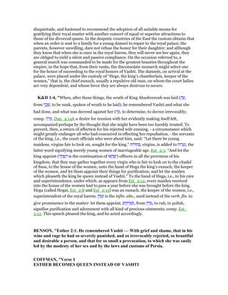 disquietude, and hastened to recommend the adoption of all suitable means for
gratifying their royal master with another consort of equal or superior attractions to
those of his divorced queen. In the despotic countries of the East the custom obtains that
when an order is sent to a family for a young damsel to repair to the royal palace, the
parents, however unwilling, dare not refuse the honor for their daughter; and although
they know that when she is once in the royal harem, they will never see her again, they
are obliged to yield a silent and passive compliance. On the occasion referred to, a
general search was commanded to be made for the greatest beauties throughout the
empire, in the hope that, from their ranks, the disconsolate monarch might select one
for the honor of succeeding to the royal honors of Vashti. The damsels, on arrival at the
palace, were placed under the custody of “Hege, the king’s chamberlain, keeper of the
women,” that is, the chief eunuch, usually a repulsive old man, on whom the court ladies
are very dependent, and whose favor they are always desirous to secure.
K&D 1-4, "When, after these things, the wrath of King Ahashverosh was laid ( ְ‫ּך‬‫שׁ‬,
from ְ‫ך‬ ַ‫כ‬ ָ‫,שׁ‬ to be sunk, spoken of wrath to be laid), he remembered Vashti and what she
had done, and what was decreed against her (‫ר‬ַ‫ז‬ָ, to determine, to decree irrevocably;
comp. ‫ה‬ ָ‫ר‬ֵ‫ז‬ְ, Dan_4:14); a desire for reunion with her evidently making itself felt,
accompanied perhaps by the thought that she might have been too harshly treated. To
prevent, then, a return of affection for his rejected wife ensuing, - a circumstance which
might greatly endanger all who had concurred in effecting her repudiation, - the servants
of the king, i.e., the court officials who were about him, said: “Let there be young
maidens, virgins fair to look on, sought for the king.” ‫ּות‬‫ל‬‫תוּ‬ ְ , virgins, is added to ‫ּות‬‫ר‬ ָ‫ע‬ְ‫,נ‬ the
latter word signifying merely young women of marriageable age. Est_2:3. “And let the
king appoint (‫ד‬ ֵ‫ק‬ ְ‫פ‬ַ‫י‬ְ‫ו‬ is the continuation of ‫שׁוּ‬ ְ ַ‫ב‬ְ‫)י‬ officers in all the provinces of his
kingdom, that they may gather together every virgin who is fair to look on to the citadel
of Susa, to the house of the women, unto the hand of Hega the king's eunuch, the keeper
of the women, and let them appoint their things for purification; and let the maiden
which pleaseth the king be queen instead of Vashti.” To the hand of Hega, i.e., to his care
and superintendence, under which, as appears from Est_2:12, every maiden received
into the house of the women had to pass a year before she was brought before the king.
Hega (called Hegai, Est_2:8 and Est_2:15) was an eunuch, the keeper of the women, i.e.,
superintendent of the royal harem. ‫ּון‬‫ת‬ָ‫נ‬ְ‫ו‬ is the infin. abs., used instead of the verb. fin. to
give prominence to the matter: let them appoint. ‫ום‬ ִ‫ק‬ ֻ‫ר‬ ְ‫מ‬ ַ , from ‫ק‬ ַ‫ר‬ ָ‫,מ‬ to rub, to polish,
signifies purification and adornment with all kind of precious ointments; comp. Est_
2:12. This speech pleased the king, and he acted accordingly.
BE SO , "Esther 2:1. He remembered Vashti — With grief and shame, that in his
wine and rage he had so severely punished, and so irrevocably rejected, so beautiful
and desirable a person, and that for so small a provocation, to which she was easily
led by the modesty of her sex and by the laws and customs of Persia.
COFFMA , "Verse 1
ESTHER BECOMES QUEE I STEAD OF VASHTI
 