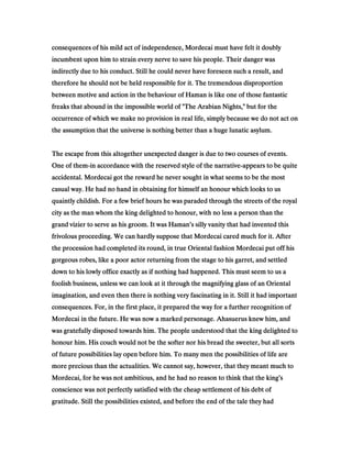 consequences of his mild act of independence, Mordecai must have felt it doublyconsequences of his mild act of independence, Mordecai must have felt it doublyconsequences of his mild act of independence, Mordecai must have felt it doublyconsequences of his mild act of independence, Mordecai must have felt it doubly
incumbent upon him to strain every nerve to save his people. Their danger wasincumbent upon him to strain every nerve to save his people. Their danger wasincumbent upon him to strain every nerve to save his people. Their danger wasincumbent upon him to strain every nerve to save his people. Their danger was
indirectly due to his conduct. Still he could never have foreseen such a result, andindirectly due to his conduct. Still he could never have foreseen such a result, andindirectly due to his conduct. Still he could never have foreseen such a result, andindirectly due to his conduct. Still he could never have foreseen such a result, and
therefore he should not be held responsible for it. The tremendous disproportiontherefore he should not be held responsible for it. The tremendous disproportiontherefore he should not be held responsible for it. The tremendous disproportiontherefore he should not be held responsible for it. The tremendous disproportion
between motive and action in the behaviour of Haman is like one of those fantasticbetween motive and action in the behaviour of Haman is like one of those fantasticbetween motive and action in the behaviour of Haman is like one of those fantasticbetween motive and action in the behaviour of Haman is like one of those fantastic
freaks that abound in the impossible world of "The Arabian Nights," but for thefreaks that abound in the impossible world of "The Arabian Nights," but for thefreaks that abound in the impossible world of "The Arabian Nights," but for thefreaks that abound in the impossible world of "The Arabian Nights," but for the
occurrence of which we make no provision in real life, simply because we do not act onoccurrence of which we make no provision in real life, simply because we do not act onoccurrence of which we make no provision in real life, simply because we do not act onoccurrence of which we make no provision in real life, simply because we do not act on
the assumption that the universe is nothing better than a huge lunatic asylum.the assumption that the universe is nothing better than a huge lunatic asylum.the assumption that the universe is nothing better than a huge lunatic asylum.the assumption that the universe is nothing better than a huge lunatic asylum.
The escape from this altogether unexpected danger is due to two courses of events.The escape from this altogether unexpected danger is due to two courses of events.The escape from this altogether unexpected danger is due to two courses of events.The escape from this altogether unexpected danger is due to two courses of events.
One of themOne of themOne of themOne of them----in accordance with the reserved style of the narrativein accordance with the reserved style of the narrativein accordance with the reserved style of the narrativein accordance with the reserved style of the narrative----appears to be quiteappears to be quiteappears to be quiteappears to be quite
accidental. Mordecai got the reward he never sought in what seems to be the mostaccidental. Mordecai got the reward he never sought in what seems to be the mostaccidental. Mordecai got the reward he never sought in what seems to be the mostaccidental. Mordecai got the reward he never sought in what seems to be the most
casual way. He had no hand in obtaining for himself an honour which looks to uscasual way. He had no hand in obtaining for himself an honour which looks to uscasual way. He had no hand in obtaining for himself an honour which looks to uscasual way. He had no hand in obtaining for himself an honour which looks to us
quaintly childish. For a few brief hours he was paraded through the streets of the royalquaintly childish. For a few brief hours he was paraded through the streets of the royalquaintly childish. For a few brief hours he was paraded through the streets of the royalquaintly childish. For a few brief hours he was paraded through the streets of the royal
city as the man whom the king delighted to honour, with no less a person than thecity as the man whom the king delighted to honour, with no less a person than thecity as the man whom the king delighted to honour, with no less a person than thecity as the man whom the king delighted to honour, with no less a person than the
grand vizier to serve as his groom. It was Haman’s silly vanity that had invented thisgrand vizier to serve as his groom. It was Haman’s silly vanity that had invented thisgrand vizier to serve as his groom. It was Haman’s silly vanity that had invented thisgrand vizier to serve as his groom. It was Haman’s silly vanity that had invented this
frivolous proceeding. We can hardly suppose that Mordecai cared much for it. Afterfrivolous proceeding. We can hardly suppose that Mordecai cared much for it. Afterfrivolous proceeding. We can hardly suppose that Mordecai cared much for it. Afterfrivolous proceeding. We can hardly suppose that Mordecai cared much for it. After
the procession had completed its round, in true Oriental fashion Mordecai put off histhe procession had completed its round, in true Oriental fashion Mordecai put off histhe procession had completed its round, in true Oriental fashion Mordecai put off histhe procession had completed its round, in true Oriental fashion Mordecai put off his
gorgeous robes, like a poor actor returning from the stage to his garret, and settledgorgeous robes, like a poor actor returning from the stage to his garret, and settledgorgeous robes, like a poor actor returning from the stage to his garret, and settledgorgeous robes, like a poor actor returning from the stage to his garret, and settled
down to his lowly office exactly as if nothing had happened. This must seem to us adown to his lowly office exactly as if nothing had happened. This must seem to us adown to his lowly office exactly as if nothing had happened. This must seem to us adown to his lowly office exactly as if nothing had happened. This must seem to us a
foolish business, unless we can look at it through the magnifying glass of an Orientalfoolish business, unless we can look at it through the magnifying glass of an Orientalfoolish business, unless we can look at it through the magnifying glass of an Orientalfoolish business, unless we can look at it through the magnifying glass of an Oriental
imagination, and even then there is nothing very fascinating in it. Still it had importantimagination, and even then there is nothing very fascinating in it. Still it had importantimagination, and even then there is nothing very fascinating in it. Still it had importantimagination, and even then there is nothing very fascinating in it. Still it had important
consequences. For, in the first place, it prepared the way for a further recognition ofconsequences. For, in the first place, it prepared the way for a further recognition ofconsequences. For, in the first place, it prepared the way for a further recognition ofconsequences. For, in the first place, it prepared the way for a further recognition of
Mordecai in the future. He was now a marked personage. Ahasuerus knew him, andMordecai in the future. He was now a marked personage. Ahasuerus knew him, andMordecai in the future. He was now a marked personage. Ahasuerus knew him, andMordecai in the future. He was now a marked personage. Ahasuerus knew him, and
was gratefully disposed towards him. The people understood that the king delighted towas gratefully disposed towards him. The people understood that the king delighted towas gratefully disposed towards him. The people understood that the king delighted towas gratefully disposed towards him. The people understood that the king delighted to
honour him. His couch would not be the softer nor his bread the sweeter, but all sortshonour him. His couch would not be the softer nor his bread the sweeter, but all sortshonour him. His couch would not be the softer nor his bread the sweeter, but all sortshonour him. His couch would not be the softer nor his bread the sweeter, but all sorts
of future possibilities lay open before him. To many men the possibilities of life areof future possibilities lay open before him. To many men the possibilities of life areof future possibilities lay open before him. To many men the possibilities of life areof future possibilities lay open before him. To many men the possibilities of life are
more precious than the actualities. We cannot say, however, that they meant much tomore precious than the actualities. We cannot say, however, that they meant much tomore precious than the actualities. We cannot say, however, that they meant much tomore precious than the actualities. We cannot say, however, that they meant much to
Mordecai, for he was not ambitious, and he had no reason to think that the king’sMordecai, for he was not ambitious, and he had no reason to think that the king’sMordecai, for he was not ambitious, and he had no reason to think that the king’sMordecai, for he was not ambitious, and he had no reason to think that the king’s
conscience was not perfectly satisfied with the cheap settlement of his debt ofconscience was not perfectly satisfied with the cheap settlement of his debt ofconscience was not perfectly satisfied with the cheap settlement of his debt ofconscience was not perfectly satisfied with the cheap settlement of his debt of
gratitude. Still the possibilities existed, and before the end of the tale they hadgratitude. Still the possibilities existed, and before the end of the tale they hadgratitude. Still the possibilities existed, and before the end of the tale they hadgratitude. Still the possibilities existed, and before the end of the tale they had
 