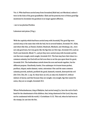 Ver.Ver.Ver.Ver. 6666. Who had been carried away from Jerusalem] Kish had, not Mordecai; unless it. Who had been carried away from Jerusalem] Kish had, not Mordecai; unless it. Who had been carried away from Jerusalem] Kish had, not Mordecai; unless it. Who had been carried away from Jerusalem] Kish had, not Mordecai; unless it
were in the loins of his great grandfather. Kish and his posterity were of those good figswere in the loins of his great grandfather. Kish and his posterity were of those good figswere in the loins of his great grandfather. Kish and his posterity were of those good figswere in the loins of his great grandfather. Kish and his posterity were of those good figs
mentioned in Jeremiah; but goodness is no target against affliction.mentioned in Jeremiah; but goodness is no target against affliction.mentioned in Jeremiah; but goodness is no target against affliction.mentioned in Jeremiah; but goodness is no target against affliction.
---- nec te tua plurima Pentheunec te tua plurima Pentheunec te tua plurima Pentheunec te tua plurima Pentheu
Labentem texit pietas (Virg.).Labentem texit pietas (Virg.).Labentem texit pietas (Virg.).Labentem texit pietas (Virg.).
With the captivity which had been carried away with Jeconiah] The good figs wereWith the captivity which had been carried away with Jeconiah] The good figs wereWith the captivity which had been carried away with Jeconiah] The good figs wereWith the captivity which had been carried away with Jeconiah] The good figs were
carried away at the same time with the bad, but in several baskets, Jeremiahcarried away at the same time with the bad, but in several baskets, Jeremiahcarried away at the same time with the bad, but in several baskets, Jeremiahcarried away at the same time with the bad, but in several baskets, Jeremiah 34343434::::1111. Kish,. Kish,. Kish,. Kish,
and others like him, as Daniel, Ezekiel, Shadrach, Meshach, and Abednego, &c., wereand others like him, as Daniel, Ezekiel, Shadrach, Meshach, and Abednego, &c., wereand others like him, as Daniel, Ezekiel, Shadrach, Meshach, and Abednego, &c., wereand others like him, as Daniel, Ezekiel, Shadrach, Meshach, and Abednego, &c., were
not only good men, but very good, like the figs that are first ripe, Jeremiahnot only good men, but very good, like the figs that are first ripe, Jeremiahnot only good men, but very good, like the figs that are first ripe, Jeremiahnot only good men, but very good, like the figs that are first ripe, Jeremiah 24242424::::2222, such as, such as, such as, such as
God’s soul desireth, MicahGod’s soul desireth, MicahGod’s soul desireth, MicahGod’s soul desireth, Micah 7777::::1111, and yet they were carried away with Jeconiah and the, and yet they were carried away with Jeconiah and the, and yet they were carried away with Jeconiah and the, and yet they were carried away with Jeconiah and the
rest that were nought, stark nought, Jeremiahrest that were nought, stark nought, Jeremiahrest that were nought, stark nought, Jeremiahrest that were nought, stark nought, Jeremiah 24242424::::2222. The best may have their share in a. The best may have their share in a. The best may have their share in a. The best may have their share in a
common calamity; but God will not fail even then to set his eyes upon them for good,common calamity; but God will not fail even then to set his eyes upon them for good,common calamity; but God will not fail even then to set his eyes upon them for good,common calamity; but God will not fail even then to set his eyes upon them for good,
JeremiahJeremiahJeremiahJeremiah 24242424::::6666. The husbandman cutteth down his corn and weeds together, but for. The husbandman cutteth down his corn and weeds together, but for. The husbandman cutteth down his corn and weeds together, but for. The husbandman cutteth down his corn and weeds together, but for
different purpose. Excellently Austin, Una eademque vis irruens bonos probat,different purpose. Excellently Austin, Una eademque vis irruens bonos probat,different purpose. Excellently Austin, Una eademque vis irruens bonos probat,different purpose. Excellently Austin, Una eademque vis irruens bonos probat,
purificat, eliquat; malos damnat, vastat, exterminat: One and the same commonpurificat, eliquat; malos damnat, vastat, exterminat: One and the same commonpurificat, eliquat; malos damnat, vastat, exterminat: One and the same commonpurificat, eliquat; malos damnat, vastat, exterminat: One and the same common
calamity proveth, melteth, purifieth the good; damneth, wasteth, destroyeth the evilcalamity proveth, melteth, purifieth the good; damneth, wasteth, destroyeth the evilcalamity proveth, melteth, purifieth the good; damneth, wasteth, destroyeth the evilcalamity proveth, melteth, purifieth the good; damneth, wasteth, destroyeth the evil
(De Civit. Dei, lib.(De Civit. Dei, lib.(De Civit. Dei, lib.(De Civit. Dei, lib. 1111, cap., cap., cap., cap. 8888): these have an evil, an only evil, Ezekiel): these have an evil, an only evil, Ezekiel): these have an evil, an only evil, Ezekiel): these have an evil, an only evil, Ezekiel 6666::::5555, without, without, without, without
mixture of mercy; and that because they are nought, very nought, figs that cannot bemixture of mercy; and that because they are nought, very nought, figs that cannot bemixture of mercy; and that because they are nought, very nought, figs that cannot bemixture of mercy; and that because they are nought, very nought, figs that cannot be
eaten, they are so nought, Jeremiaheaten, they are so nought, Jeremiaheaten, they are so nought, Jeremiaheaten, they are so nought, Jeremiah 24242424::::2222....
Whom Nebuchadnezzar, king of Babylon, had carried away] Lo, here the rod in God’sWhom Nebuchadnezzar, king of Babylon, had carried away] Lo, here the rod in God’sWhom Nebuchadnezzar, king of Babylon, had carried away] Lo, here the rod in God’sWhom Nebuchadnezzar, king of Babylon, had carried away] Lo, here the rod in God’s
hand for the chastisement of his children; that, being chastened of the Lord, they mayhand for the chastisement of his children; that, being chastened of the Lord, they mayhand for the chastisement of his children; that, being chastened of the Lord, they mayhand for the chastisement of his children; that, being chastened of the Lord, they may
not be condemned with the world,not be condemned with the world,not be condemned with the world,not be condemned with the world, 1111 CorinthiansCorinthiansCorinthiansCorinthians 11111111::::32323232. This rod, when he had worn to. This rod, when he had worn to. This rod, when he had worn to. This rod, when he had worn to
the stumps, he cast into the fire.the stumps, he cast into the fire.the stumps, he cast into the fire.the stumps, he cast into the fire.
 