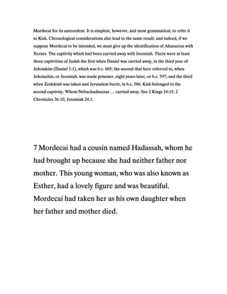 Mordecai for its antecedent. It is simplest, however, and most grammatical, to refer itMordecai for its antecedent. It is simplest, however, and most grammatical, to refer itMordecai for its antecedent. It is simplest, however, and most grammatical, to refer itMordecai for its antecedent. It is simplest, however, and most grammatical, to refer it
to Kish. Chronological considerations also lead to the same result; and indeed, if weto Kish. Chronological considerations also lead to the same result; and indeed, if weto Kish. Chronological considerations also lead to the same result; and indeed, if weto Kish. Chronological considerations also lead to the same result; and indeed, if we
suppose Mordecai to be intended, we must give up the identification of Ahasuerus withsuppose Mordecai to be intended, we must give up the identification of Ahasuerus withsuppose Mordecai to be intended, we must give up the identification of Ahasuerus withsuppose Mordecai to be intended, we must give up the identification of Ahasuerus with
Xerxes. The captivity which had been carried away with Jeconiah. There were at leastXerxes. The captivity which had been carried away with Jeconiah. There were at leastXerxes. The captivity which had been carried away with Jeconiah. There were at leastXerxes. The captivity which had been carried away with Jeconiah. There were at least
three captivities of Judah the first when Daniel was carried away, in the third year ofthree captivities of Judah the first when Daniel was carried away, in the third year ofthree captivities of Judah the first when Daniel was carried away, in the third year ofthree captivities of Judah the first when Daniel was carried away, in the third year of
Jehoiakim (DanielJehoiakim (DanielJehoiakim (DanielJehoiakim (Daniel 1111::::1111), which was b.c.), which was b.c.), which was b.c.), which was b.c. 605605605605; the second that here referred to, when; the second that here referred to, when; the second that here referred to, when; the second that here referred to, when
Jehoiachin, or Jeconiah, was made prisoner, eight years later, or b.c.Jehoiachin, or Jeconiah, was made prisoner, eight years later, or b.c.Jehoiachin, or Jeconiah, was made prisoner, eight years later, or b.c.Jehoiachin, or Jeconiah, was made prisoner, eight years later, or b.c. 597597597597; and the third; and the third; and the third; and the third
when Zedekiah was taken and Jerusalem burnt, in b.c.when Zedekiah was taken and Jerusalem burnt, in b.c.when Zedekiah was taken and Jerusalem burnt, in b.c.when Zedekiah was taken and Jerusalem burnt, in b.c. 586586586586. Kish belonged to the. Kish belonged to the. Kish belonged to the. Kish belonged to the
second captivity. Whom Nebuchadnezzar … carried away. Seesecond captivity. Whom Nebuchadnezzar … carried away. Seesecond captivity. Whom Nebuchadnezzar … carried away. Seesecond captivity. Whom Nebuchadnezzar … carried away. See 2222 KingsKingsKingsKings 24242424::::15151515;;;; 2222
ChroniclesChroniclesChroniclesChronicles 36363636::::10101010; Jeremiah; Jeremiah; Jeremiah; Jeremiah 24242424::::1111....
7777 Mordecai had a cousin named Hadassah, whom heMordecai had a cousin named Hadassah, whom heMordecai had a cousin named Hadassah, whom heMordecai had a cousin named Hadassah, whom he
had brought up because she had neither father norhad brought up because she had neither father norhad brought up because she had neither father norhad brought up because she had neither father nor
mother. This young woman, who was also known asmother. This young woman, who was also known asmother. This young woman, who was also known asmother. This young woman, who was also known as
Esther, had a lovely figure and was beautiful.Esther, had a lovely figure and was beautiful.Esther, had a lovely figure and was beautiful.Esther, had a lovely figure and was beautiful.
Mordecai had taken her as his own daughter whenMordecai had taken her as his own daughter whenMordecai had taken her as his own daughter whenMordecai had taken her as his own daughter when
her father and mother died.her father and mother died.her father and mother died.her father and mother died.
 