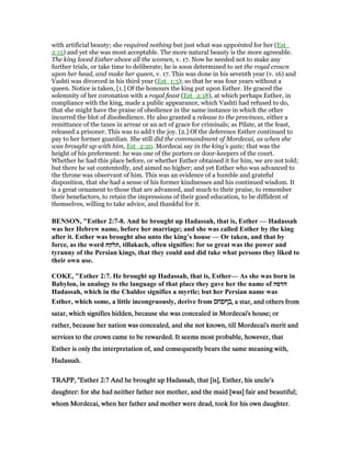 with artificial beauty; she required nothing but just what was appointed for her (Est_
2:15) and yet she was most acceptable. The more natural beauty is the more agreeable.
The king loved Esther above all the women, v. 17. Now he needed not to make any
further trials, or take time to deliberate; he is soon determined to set the royal crown
upon her head, and make her queen, v. 17. This was done in his seventh year (v. 16) and
Vashti was divorced in his third year (Est_1:3); so that he was four years without a
queen. Notice is taken, [1.] Of the honours the king put upon Esther. He graced the
solemnity of her coronation with a royal feast (Est_2:18), at which perhaps Esther, in
compliance with the king, made a public appearance, which Vashti had refused to do,
that she might have the praise of obedience in the same instance in which the other
incurred the blot of disobedience. He also granted a release to the provinces, either a
remittance of the taxes in arrear or an act of grace for criminals; as Pilate, at the feast,
released a prisoner. This was to add t the joy. [2.] Of the deference Esther continued to
pay to her former guardian. She still did the commandment of Mordecai, as when she
was brought up with him, Est_2:20. Mordecai say in the king's gate; that was the
height of his preferment: he was one of the porters or door-keepers of the court.
Whether he had this place before, or whether Esther obtained it for him, we are not told;
but there he sat contentedly, and aimed no higher; and yet Esther who was advanced to
the throne was observant of him. This was an evidence of a humble and grateful
disposition, that she had a sense of his former kindnesses and his continued wisdom. It
is a great ornament to those that are advanced, and much to their praise, to remember
their benefactors, to retain the impressions of their good education, to be diffident of
themselves, willing to take advice, and thankful for it.
BE SO , "Esther 2:7-8. And he brought up Hadassah, that is, Esther — Hadassah
was her Hebrew name, before her marriage; and she was called Esther by the king
after it. Esther was brought also unto the king’s house — Or taken, and that by
force, as the word ‫,תלקח‬ tillakach, often signifies: for so great was the power and
tyranny of the Persian kings, that they could and did take what persons they liked to
their own use.
COKE, "Esther 2:7. He brought up Hadassah, that is, Esther— As she was born in
Babylon, in analogy to the language of that place they gave her the name of ‫הדסה‬
Hadassah, which in the Chaldee signifies a myrtle; but her Persian name was
Esther, which some, a little incongruously, derive from ‫בףפחס‬‫בףפחס‬‫בףפחס‬‫,בףפחס‬ a star, and others from, a star, and others from, a star, and others from, a star, and others from
satar, which signifies hidden, because she was concealed in Mordecai's house; orsatar, which signifies hidden, because she was concealed in Mordecai's house; orsatar, which signifies hidden, because she was concealed in Mordecai's house; orsatar, which signifies hidden, because she was concealed in Mordecai's house; or
rather, because her nation was concealed, and she not known, till Mordecai's merit andrather, because her nation was concealed, and she not known, till Mordecai's merit andrather, because her nation was concealed, and she not known, till Mordecai's merit andrather, because her nation was concealed, and she not known, till Mordecai's merit and
services to the crown came to be rewarded. It seems most probable, however, thatservices to the crown came to be rewarded. It seems most probable, however, thatservices to the crown came to be rewarded. It seems most probable, however, thatservices to the crown came to be rewarded. It seems most probable, however, that
Esther is only the interpretation of, and consequently bears the same meaning with,Esther is only the interpretation of, and consequently bears the same meaning with,Esther is only the interpretation of, and consequently bears the same meaning with,Esther is only the interpretation of, and consequently bears the same meaning with,
Hadassah.Hadassah.Hadassah.Hadassah.
TRAPP, "EstherTRAPP, "EstherTRAPP, "EstherTRAPP, "Esther 2222::::7777 And he brought up Hadassah, that [is], Esther, his uncle’sAnd he brought up Hadassah, that [is], Esther, his uncle’sAnd he brought up Hadassah, that [is], Esther, his uncle’sAnd he brought up Hadassah, that [is], Esther, his uncle’s
daughter: for she had neither father nor mother, and the maid [was] fair and beautiful;daughter: for she had neither father nor mother, and the maid [was] fair and beautiful;daughter: for she had neither father nor mother, and the maid [was] fair and beautiful;daughter: for she had neither father nor mother, and the maid [was] fair and beautiful;
whom Mordecai, when her father and mother were dead, took for his own daughter.whom Mordecai, when her father and mother were dead, took for his own daughter.whom Mordecai, when her father and mother were dead, took for his own daughter.whom Mordecai, when her father and mother were dead, took for his own daughter.
 