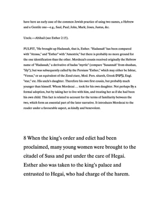 have here an early case of the common Jewish practice of using two names, a Hebrewhave here an early case of the common Jewish practice of using two names, a Hebrewhave here an early case of the common Jewish practice of using two names, a Hebrewhave here an early case of the common Jewish practice of using two names, a Hebrew
and a Gentile oneand a Gentile oneand a Gentile oneand a Gentile one————e.g., Saul, Paul; John, Mark; Joses, Justus, &c.e.g., Saul, Paul; John, Mark; Joses, Justus, &c.e.g., Saul, Paul; John, Mark; Joses, Justus, &c.e.g., Saul, Paul; John, Mark; Joses, Justus, &c.
Uncle.Uncle.Uncle.Uncle.————Abihail (see EstherAbihail (see EstherAbihail (see EstherAbihail (see Esther 2222::::15151515).).).).
PULPIT, "He brought up Hadassah, that is, Esther. "Hadassah" has been comparedPULPIT, "He brought up Hadassah, that is, Esther. "Hadassah" has been comparedPULPIT, "He brought up Hadassah, that is, Esther. "Hadassah" has been comparedPULPIT, "He brought up Hadassah, that is, Esther. "Hadassah" has been compared
with "Atossa," and "Esther" with "Amestris;" but there is probably no more ground forwith "Atossa," and "Esther" with "Amestris;" but there is probably no more ground forwith "Atossa," and "Esther" with "Amestris;" but there is probably no more ground forwith "Atossa," and "Esther" with "Amestris;" but there is probably no more ground for
the one identification than the other. Mordecai's cousin received originally the Hebrewthe one identification than the other. Mordecai's cousin received originally the Hebrewthe one identification than the other. Mordecai's cousin received originally the Hebrewthe one identification than the other. Mordecai's cousin received originally the Hebrew
name of "Hadassah," a derivative of hadas "myrtle" (compare "Susannah" from shushan,name of "Hadassah," a derivative of hadas "myrtle" (compare "Susannah" from shushan,name of "Hadassah," a derivative of hadas "myrtle" (compare "Susannah" from shushan,name of "Hadassah," a derivative of hadas "myrtle" (compare "Susannah" from shushan,
"lily"); but was subsequently called by the Persians "Esther," which may either be Ishtar,"lily"); but was subsequently called by the Persians "Esther," which may either be Ishtar,"lily"); but was subsequently called by the Persians "Esther," which may either be Ishtar,"lily"); but was subsequently called by the Persians "Esther," which may either be Ishtar,
"Venus," or an equivalent of the Zend ctare, Mod. Pers. sitareh, Greek"Venus," or an equivalent of the Zend ctare, Mod. Pers. sitareh, Greek"Venus," or an equivalent of the Zend ctare, Mod. Pers. sitareh, Greek"Venus," or an equivalent of the Zend ctare, Mod. Pers. sitareh, Greek ‫́ס‬‫ח‬‫ףפ‬ʆ‫ב‬‫́ס‬‫ח‬‫ףפ‬ʆ‫ב‬‫́ס‬‫ח‬‫ףפ‬ʆ‫ב‬‫́ס‬‫ח‬‫ףפ‬ʆ‫ב‬, Engl., Engl., Engl., Engl.
"star," etc. His uncle's daughter. Therefore his own first cousin, but probably much"star," etc. His uncle's daughter. Therefore his own first cousin, but probably much"star," etc. His uncle's daughter. Therefore his own first cousin, but probably much"star," etc. His uncle's daughter. Therefore his own first cousin, but probably much
younger than himself. Whom Mordecai … took for his own daughter. Not perhaps By ayounger than himself. Whom Mordecai … took for his own daughter. Not perhaps By ayounger than himself. Whom Mordecai … took for his own daughter. Not perhaps By ayounger than himself. Whom Mordecai … took for his own daughter. Not perhaps By a
formal adoption, but by taking her to live with him, and treating her as if she had beenformal adoption, but by taking her to live with him, and treating her as if she had beenformal adoption, but by taking her to live with him, and treating her as if she had beenformal adoption, but by taking her to live with him, and treating her as if she had been
his own child. This fact is related to account for the terms of familiarity between thehis own child. This fact is related to account for the terms of familiarity between thehis own child. This fact is related to account for the terms of familiarity between thehis own child. This fact is related to account for the terms of familiarity between the
two, which form an essential part of the later narrative. It introduces Mordecai to thetwo, which form an essential part of the later narrative. It introduces Mordecai to thetwo, which form an essential part of the later narrative. It introduces Mordecai to thetwo, which form an essential part of the later narrative. It introduces Mordecai to the
reader under a favourable aspect, as kindly and benevolent.reader under a favourable aspect, as kindly and benevolent.reader under a favourable aspect, as kindly and benevolent.reader under a favourable aspect, as kindly and benevolent.
8888 When the king’s order and edict had beenWhen the king’s order and edict had beenWhen the king’s order and edict had beenWhen the king’s order and edict had been
proclaimed, many young women were brought to theproclaimed, many young women were brought to theproclaimed, many young women were brought to theproclaimed, many young women were brought to the
citadel of Susa and put under the care of Hegai.citadel of Susa and put under the care of Hegai.citadel of Susa and put under the care of Hegai.citadel of Susa and put under the care of Hegai.
Esther also was taken to the king’s palace andEsther also was taken to the king’s palace andEsther also was taken to the king’s palace andEsther also was taken to the king’s palace and
entrusted to Hegai, who had charge of the harem.entrusted to Hegai, who had charge of the harem.entrusted to Hegai, who had charge of the harem.entrusted to Hegai, who had charge of the harem.
 