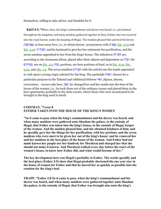 themselves, willing to take advice, and thankful for it.
K&DK&DK&DK&D 8888----9999, ", ", ", "When, then, the king's commandment and decree was heard, i.e., proclaimed
throughout the kingdom, and many maidens gathered together in Susa, Esther also was received
into the royal harem, under the keeping of Hegai. The maiden pleased him and won his favour
(‫ד‬ ֶ‫ס‬ ֶ‫ח‬ ‫א‬ ָ‫שׂ‬ָ‫,נ‬ to bear away love, i.e., to obtain favour, synonymous with ‫ן‬ ֵ‫ח‬ ‫א‬ ָ‫שׂ‬ָ‫,נ‬ Est_2:15 and
Est_5:2). ‫וגו‬ ‫ל‬ ֵ‫ה‬ ַ‫ב‬ְ‫י‬ַ‫,ו‬ and he hastened to give her her ointments for purification, and the
seven maidens appointed to her from the king's house. The infinitives ָ‫ל‬ ‫ת‬ ֶ‫ת‬ ָ‫ל‬ are,
according to the Aramaean idiom, placed after their objects and dependent on ‫ל‬ ֵ‫ה‬ ַ‫ב‬ְ‫.י‬ On
‫ים‬ ִ‫רוּק‬ ְ‫מ‬ ַ , see on Est_2:3. ‫ּות‬‫נ‬ ָ‫,מ‬ portions, are here portions of food, as in Est_9:19, Est_
9:22, and 1Sa_1:4. The seven maidens (‫ּות‬‫ר‬ ָ‫ע‬ְ ַ‫ה‬ with the article) are the maids appointed
to wait upon a young virgin selected for the king. The participle ‫ּות‬ ֻ‫א‬ ְ‫:ר‬ chosen for a
particular purpose-in the Talmud and rabbinical Hebrew ‫אוּי‬ ָ‫,ר‬ dignus, decens,
conveniens, - occurs only here. ָ‫ה‬ֶ ַ‫שׁ‬ְ‫,י‬ he changed her and her maids into the best of the
house of the women, i.e., he took them out of the ordinary rooms and placed them in the
best apartments, probably in the state-rooms, where those who were accustomed to be
brought to the king used to dwell.
COFFMA , "Verse 8
ESTHER TAKE I TO THE HOUSE OF THE KI G'S WOME
"So it came to pass when the king's commandment and his decree was heard, and
when many maidens were gathered unto Shushan the palace, to the custody of
Hegai, that Esther was taken into the king's house, to the custody of Hegai, keeper
of the women. And the maiden pleased him, and she obtained kindness of him; and
he speedily gave her the things for her purification, with her portions, and the seven
maidens who were meet to be given her out of the king's house: and he removed her
and her maidens to the best place of the house of the women. And Esther had not
made known her people nor her kindred; for Mordecai and charged her that she
should not make it known. And Mordecai walked every day before the court of the
women's house, to know how Esther did, and what would become of her."
The key development here was Hegai's partiality to Esther. The words speedily and
the best place (Esther 2:9) show that Hegai probably shortened the one year stay in
the house of women for Esther and that he moved her as quickly as possible into the
rotation for the king's bed.
TRAPP, "Esther 2:8 So it came to pass, when the king’s commandment and his
decree was heard, and when many maidens were gathered together unto Shushan
the palace, to the custody of Hegai, that Esther was brought also unto the king’s
 