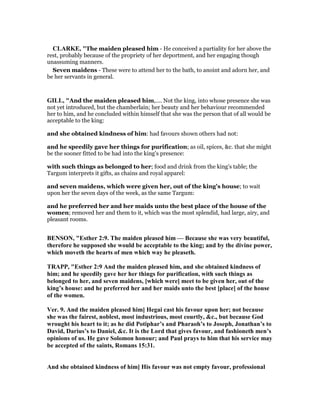 CLARKE, "The maiden pleased him - He conceived a partiality for her above the
rest, probably because of the propriety of her deportment, and her engaging though
unassuming manners.
Seven maidens - These were to attend her to the bath, to anoint and adorn her, and
be her servants in general.
GILL, "And the maiden pleased him,.... Not the king, into whose presence she was
not yet introduced, but the chamberlain; her beauty and her behaviour recommended
her to him, and he concluded within himself that she was the person that of all would be
acceptable to the king:
and she obtained kindness of him: had favours shown others had not:
and he speedily gave her things for purification; as oil, spices, &c. that she might
be the sooner fitted to be had into the king's presence:
with such things as belonged to her; food and drink from the king's table; the
Targum interprets it gifts, as chains and royal apparel:
and seven maidens, which were given her, out of the king's house; to wait
upon her the seven days of the week, as the same Targum:
and he preferred her and her maids unto the best place of the house of the
women; removed her and them to it, which was the most splendid, had large, airy, and
pleasant rooms.
BE SO , "Esther 2:9. The maiden pleased him — Because she was very beautiful,
therefore he supposed she would be acceptable to the king; and by the divine power,
which moveth the hearts of men which way he pleaseth.
TRAPP, "Esther 2:9 And the maiden pleased him, and she obtained kindness of
him; and he speedily gave her her things for purification, with such things as
belonged to her, and seven maidens, [which were] meet to be given her, out of the
king’s house: and he preferred her and her maids unto the best [place] of the house
of the women.
Ver. 9. And the maiden pleased him] Hegai cast his favour upon her; not because
she was the fairest, noblest, most industrious, most courtly, &c., but because God
wrought his heart to it; as he did Potiphar’s and Pharaoh’s to Joseph, Jonathan’s to
David, Darius’s to Daniel, &c. It is the Lord that gives favour, and fashioneth men’s
opinions of us. He gave Solomon honour; and Paul prays to him that his service may
be accepted of the saints, Romans 15:31.
And she obtained kindness of him] His favour was not empty favour, professional
 