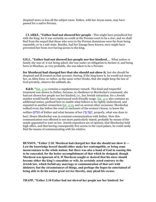 despised more or less all the subject races. Esther, with her Aryan name, may have
passed for a native Persian.
CLARKE, "Esther had not showed her people - This might have prejudiced her
with the king; for it was certainly no credit at the Persian court to be a Jew; and we shall
find from the sequel that those who were in the Persian dominions were far from being
reputable, or in a safe state. Besides, had her lineage been known, envy might have
prevented her from ever having access to the king.
GILL, "Esther had not showed her people nor her kindred,.... What nation or
family she was of; it not being asked, she was under no obligation to declare it; and being
born in Shushan, as very probable, she was taken to be a Persian:
for Mordecai had charged her that she should not show it; lest she should be
despised and ill treated on that account; fearing, if the king knew it, he would not marry
her, as Aben Ezra; or rather, as the same writer thinks, that she might keep the law of
God privately, observe the sabbath, &c.
K&D, "Est_2:10 contains a supplementary remark. This kind and respectful
treatment was shown to Esther, because, in obedience to Mordochai's command, she
had not shown her people nor her kindred, i.e., her Jewish extraction; for a Jewish
maiden would hardly have experienced such friendly usage. Est_2:11 also contains an
additional notice, prefixed here to enable what follows to be rightly understood, and
repeated in another connection Est_2:19, and on several other occasions: Mordochai
walked every day before the court or enclosure of the women's house, to know the
welfare (‫ּום‬‫ל‬ ְ‫)שׁ‬ of Esther and what became of her (‫ה‬ ָ ‫ה‬ ֶ‫שׂ‬ ָ‫ע‬ֵ‫,י‬ properly, what was done to
her). Hence Mordochai was in constant communication with Esther. How this
communication was effected is not more particularly stated; probably by means of the
maids appointed to wait on her. Jewish expositors are of opinion, that Mordochai held
high office, and that having consequently free access to the royal palace, he could easily
find the means of communicating with his relative.
BE SO , "Esther 2:10. Mordecai had charged her that she should not show it —
Lest the knowledge hereof should either make her contemptible, or bring some
inconvenience to the whole nation: but there was also a hand of God in causing this
to be concealed, for the better accomplishment of that which he designed, though
Mordecai was ignorant of it. If Mordecai sought or desired that his niece should
become either the king’s concubine or wife, he certainly acted contrary to the
Jewish law, which forbid any marriage or communication of that sort with
idolaters; but the circumstances of things, and perhaps the hopes he entertained of
being able to do his nation great service thereby, may plead his excuse.
TRAPP, "Esther 2:10 Esther had not shewed her people nor her kindred: for
 