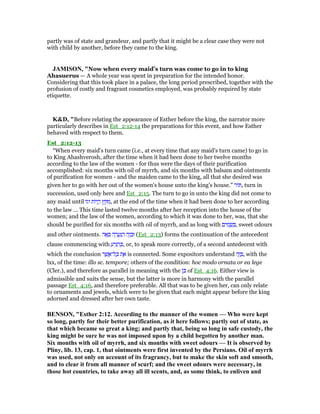 partly was of state and grandeur, and partly that it might be a clear case they were not
with child by another, before they came to the king.
JAMISO , "Now when every maid’s turn was come to go in to king
Ahasuerus — A whole year was spent in preparation for the intended honor.
Considering that this took place in a palace, the long period prescribed, together with the
profusion of costly and fragrant cosmetics employed, was probably required by state
etiquette.
K&D, "Before relating the appearance of Esther before the king, the narrator more
particularly describes in Est_2:12-14 the preparations for this event, and how Esther
behaved with respect to them.
Est_2:12-13
“When every maid's turn came (i.e., at every time that any maid's turn came) to go in
to King Ahashverosh, after the time when it had been done to her twelve months
according to the law of the women - for thus were the days of their purification
accomplished: six months with oil of myrrh, and six months with balsam and ointments
of purification for women - and the maiden came to the king, all that she desired was
given her to go with her out of the women's house unto the king's house.” ‫ּור‬ , turn in
succession, used only here and Est_2:15. The turn to go in unto the king did not come to
any maid until ‫וגו‬ ‫ּות‬‫י‬ ֱ‫ה‬ ‫ץ‬ ֵ ִ‫,מ‬ at the end of the time when it had been done to her according
to the law ... This time lasted twelve months after her reception into the house of the
women; and the law of the women, according to which it was done to her, was, that she
should be purified for six months with oil of myrrh, and as long with ‫ים‬ ִ‫מ‬ ָ‫שׂ‬ ְ , sweet odours
and other ointments. ‫ה‬ፎ ָ ‫ה‬ ָ‫ר‬ ֲ‫ע‬ַ ַ‫ה‬ ‫ה‬ֶ‫ז‬ ָ‫וּב‬ (Est_2:13) forms the continuation of the antecedent
clause commencing with ַ‫יע‬ִ ַ‫ה‬ ְⅴ, or, to speak more correctly, of a second antedecent with
which the conclusion ‫ר‬ ֶ‫שׁ‬ ֲ‫ל־א‬ ָⅴ ‫ת‬ ֶ‫א‬ is connected. Some expositors understand ‫ה‬ֶ‫ז‬ ָ , with the
lxx, of the time: illo sc. tempore; others of the condition: hoc modo ornata or ea lege
(Cler.), and therefore as parallel in meaning with the ‫ן‬ ֵⅴ of Est_4:16. Either view is
admissible and suits the sense, but the latter is more in harmony with the parallel
passage Est_4:16, and therefore preferable. All that was to be given her, can only relate
to ornaments and jewels, which were to be given that each might appear before the king
adorned and dressed after her own taste.
BE SO , "Esther 2:12. According to the manner of the women — Who were kept
so long, partly for their better purification, as it here follows; partly out of state, as
that which became so great a king; and partly that, being so long in safe custody, the
king might be sure he was not imposed upon by a child begotten by another man.
Six months with oil of myrrh, and six months with sweet odours — It is observed by
Pliny, lib. 13, cap. 1, that ointments were first invented by the Persians. Oil of myrrh
was used, not only on account of its fragrancy, but to make the skin soft and smooth,
and to clear it from all manner of scurf; and the sweet odours were necessary, in
those hot countries, to take away all ill scents, and, as some think, to enliven and
 