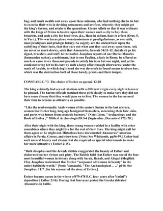 bag, and much wealth cast away upon these minions, who had nothing else to do but
to exercise their wits in devising ornaments and artifices, whereby they might get
the king’s favour, and attain to the queendom. Cicero telleth us that it was ordinary
with the kings of Persia to bestow upon their women such a city to buy them
bracelets, and such a city for head-tires, &c., Haec in collum, haec in crines (Orat. 5,
in Verr.). This was luxus plane monstrosissimus et prodigalissimus, as one saith,
most prodigious and prodigal luxury. So eagerly are the wicked bent upon the
satisfying of their lusts, that they care not what cost they cast away upon them. Ask
me never so much dowry, saith that Amouretto, Genesis 34:11-12. Judah let go his
signet, bracelets, and staff, to the harlot. Josephus reports of one Decius Mundus
(Immundus rather), a nobleman, that to one Paulina, a lady in Rome, he offered as
much as came to six thousand pounds to satisfy his lusts but one night, and yet he
could not bring her to his lure by such a large offer; though afterwards (under the
mask of Anubis, to which dog’s head she was devoted) he found means to abuse her;
which was the destruction both of those bawdy priests and their temple.
CO STABLE, "3. The choice of Esther as queen2:12-20
The king evidently had sexual relations with a different virgin every night whenever
he pleased. The harem officials watched these girls closely to make sure they did not
have some disease that they would pass on to him. The women in the harem used
their time to become as attractive as possible.
"Like the semi-nomadic Arab women of the eastern Sudan in the last century,
women like Esther long, long ago fumigated themselves, saturating their hair, skin,
and pores with fumes from cosmetic burners." [ ote: Idem, "Archaeology and the
Book of Esther ," Biblical Archaeologist38:3-4 (September, December1975):78.]
After their night with the king, these young women resided in a facility with other
concubines where they might live for the rest of their lives. The king might call for
them again or he might not. Historians have documented Ahasuerus" amorous
affairs in Persia, Greece, and elsewhere. [ ote: See Whitcomb, pp56-59.] Esther had
such natural beauty and charm that she required no special adornments to make
her more attractive ( Esther 2:15).
"Both Josephus and the Jewish Rabbis exaggerated the beauty of Esther and
elaborated on her virtues and piety. The Rabbis held that Esther was one of the four
most beautiful women in history along with Sarah, Rahab, and Abigail (Megillah
15a). Josephus maintained that Esther "surpassed all women in beauty" in the
entire habitable world." [ ote: Yamauchi, "The Archaeological . . .," p106. See
Josephus, 11:7 , for his account of the story of Esther.]
Esther became queen in the winter of479-478 B.C, four years after Vashti"s
deposition ( Esther 2:16). During that four-year period the Greeks defeated
Ahasuerus in battle.
 