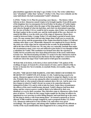 plan doubtless appealed to the king"s ego ( Esther 2:2-4). The writer called these
men "attendants" rather than "princes" ( Esther 1:14). They were evidently not the
same individuals who had recommended Vashti"s dismissal.
LA GE, "Esther 2:1-4. Plan for procuring a new Queen.— The history which
informs us how Ahasuerus caused virgins to be brought together from all the parts
of his kingdom; how in consequence he loved Esther in the place of Vashti, begins
properly here, at the point when the anger of the king against Vashti had allayed,
and when he thought of what she had done, and what was determined respecting
her. In view of Esther 2:16 we would be led to assume, since Esther was brought to
the king’s palace in the seventh year, and the tenth month of the year, that now we
stand in the fifth or even the sixth year of the reign of Ahasuerus. Hence there
would be between Esther 1 (comp. Esther 2:3) and chap2 a period of nearly three
years. We may assume that it did not take longer than a half year to execute the
order here given; and the preparation of the virgins described in Esther 2:12 did not
continue more than a year. Meanwhile Ahasuerus was employed in Greece during
the sixth year of his reign, but he returned in the seventh. In all probability we are
still in the time of the Grecian war. We may also very naturally conclude that under
the circumstances many years were not suffered to pass before it was thought to find
a substitute for Vashti. This resolution was formed soon after the rejection of
Vashti, but its execution may have been delayed because of the newly undertaken
Grecian war. The literal meaning of Esther 2:1 seems to be that Ahasuerus rued in
his sober moments what had passed, that hence the fear might have arisen lest he
would now direct his anger from Vashti and let it fall upon his counsellors.
‫ְך‬ֹ ‫שׁ‬ from ‫,שׁכְך‬ to let down, to lie down, is here and in Esther 7:10, spoken of the
swellings of anger, in Genesis 8:1, of movements of water, and is related to ‫ַח‬‫ח‬ָ‫,שׁ‬ to
be low or become low.‫ַר‬‫ז‬ָ‫גּ‬ is to decide, to conclude firmly, irrevocably, comp. ‫ה‬ ָ‫ָר‬‫ז‬ְ‫גּ‬,
Daniel 4:14.
PULPIT, "THE QUEST FOR MAIDE S, A D THE CHOICE OF ESTHER TO
BE QUEE I VASHTI'S PLACE (Esther 2:1-18). Vashti having ceased to be
queen, Ahasuerus appears to have been in no haste to assign her dignity to any one
else. Probably there was no one among his other (secondary) wives of whom he was
specially fond, or who seemed to him pre-eminent above the rest. And he may even
have begun to relent in Vashti's favour (as seems to be somewhat obscurely
intimated in Esther 2:1), and to wish to take her back. Under these circumstances
the officers of his court would become alarmed. Vashti's disgrace had been their
doing, and her return to power would be likely to be followed by their own
dismissal, or even by their execution. They therefore came to Ahasuerus with a fresh
piece of advice: "Let there be fair young virgins sought for the king; let officers be
appointed in every province to select fitting damsels, and send them up to the court,
for the king to choose a wife from among them." So sensual a monarch as Xerxes
(Herod; 9:108) would be strongly tempted by such a proposal (Esther 2:2, Esther
2:3). Ahasnerus embraced it at once (Esther 2:4), and orders were given
accordingly. The quest began, and among other maidens selected by the officials as
worthy of the royal consideration, there happened to be a young Jewess, named
 