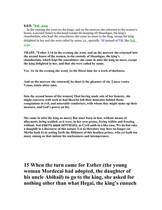 K&D, "Est_2:14
In the evening she went (to the king), and on the morrow she returned to the women's
house, a second (time) to the hand (under the keeping of) Shaashgaz, the king's
chamberlain, who kept the concubines; she came no more to the king, except the king
delighted in her and she were called by name, i.e., specially. ‫י‬ִ‫נ‬ ֵ‫שׁ‬ instead of ‫ית‬ִ‫נ‬ ֵ‫,שׁ‬ like Neh_
3:30.
TRAPP, "Esther 2:14 In the evening she went, and on the morrow she returned into
the second house of the women, to the custody of Shaashgaz, the king’s
chamberlain, which kept the concubines: she came in unto the king no more, except
the king delighted in her, and that she were called by name.
Ver. 14. In the evening she went] As the fittest time for a work of darkness.
And on the morrow she returned] So short is the pleasure of sin. Laura venire
Venus, tristis abire solet.
Into the second house of the women] That having made sale of her honesty, she
might converse with such as had likewise left their honesties behind them;
companions in evil, and miserable comforters, with whom they might make up their
measure, and God’s power on his.
She came in unto the king no more] But must burn in lust, without means of
allayment; being scalded, as it were, in her own grease, frying within and freezing
without. Sed ‫כודןםפוע‬ ‫פבםפב‬ ‫,גןסגןסןץלוטב‬ as Cyril saith in a like case, We do but rake
a dunghill in a discourse of this nature. Let us therefore stay here no longer (as
Merlin hath it) in setting forth the filthiness of this heathen prince, who yet hath too
many among us that imitate his uncleanness and intemperance.
15 When the turn came for Esther (the young
woman Mordecai had adopted, the daughter of
his uncle Abihail) to go to the king, she asked for
nothing other than what Hegai, the king’s eunuch
 