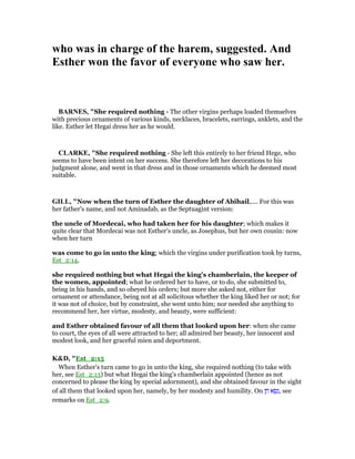who was in charge of the harem, suggested. And
Esther won the favor of everyone who saw her.
BAR ES, "She required nothing - The other virgins perhaps loaded themselves
with precious ornaments of various kinds, necklaces, bracelets, earrings, anklets, and the
like. Esther let Hegai dress her as he would.
CLARKE, "She required nothing - She left this entirely to her friend Hege, who
seems to have been intent on her success. She therefore left her decorations to his
judgment alone, and went in that dress and in those ornaments which he deemed most
suitable.
GILL, "Now when the turn of Esther the daughter of Abihail,.... For this was
her father's name, and not Aminadab, as the Septuagint version:
the uncle of Mordecai, who had taken her for his daughter; which makes it
quite clear that Mordecai was not Esther's uncle, as Josephus, but her own cousin: now
when her turn
was come to go in unto the king; which the virgins under purification took by turns,
Est_2:14,
she required nothing but what Hegai the king's chamberlain, the keeper of
the women, appointed; what he ordered her to have, or to do, she submitted to,
being in his hands, and so obeyed his orders; but more she asked not, either for
ornament or attendance, being not at all solicitous whether the king liked her or not; for
it was not of choice, but by constraint, she went unto him; nor needed she anything to
recommend her, her virtue, modesty, and beauty, were sufficient:
and Esther obtained favour of all them that looked upon her: when she came
to court, the eyes of all were attracted to her; all admired her beauty, her innocent and
modest look, and her graceful mien and deportment.
K&D, "Est_2:15
When Esther's turn came to go in unto the king, she required nothing (to take with
her, see Est_2:13) but what Hegai the king's chamberlain appointed (hence as not
concerned to please the king by special adornment), and she obtained favour in the sight
of all them that looked upon her, namely, by her modesty and humility. On ‫ן‬ ֵ‫ח‬ ‫א‬ ָ‫שׂ‬ָ‫,נ‬ see
remarks on Est_2:9.
 