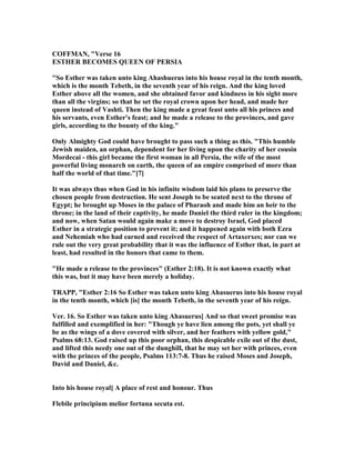 COFFMA , "Verse 16
ESTHER BECOMES QUEE OF PERSIA
"So Esther was taken unto king Ahashuerus into his house royal in the tenth month,
which is the month Tebeth, in the seventh year of his reign. And the king loved
Esther above all the women, and she obtained favor and kindness in his sight more
than all the virgins; so that he set the royal crown upon her head, and made her
queen instead of Vashti. Then the king made a great feast unto all his princes and
his servants, even Esther's feast; and he made a release to the provinces, and gave
girls, according to the bounty of the king."
Only Almighty God could have brought to pass such a thing as this. "This humble
Jewish maiden, an orphan, dependent for her living upon the charity of her cousin
Mordecai - this girl became the first woman in all Persia, the wife of the most
powerful living monarch on earth, the queen of an empire comprised of more than
half the world of that time."[7]
It was always thus when God in his infinite wisdom laid his plans to preserve the
chosen people from destruction. He sent Joseph to be seated next to the throne of
Egypt; he brought up Moses in the palace of Pharaoh and made him an heir to the
throne; in the land of their captivity, he made Daniel the third ruler in the kingdom;
and now, when Satan would again make a move to destroy Israel, God placed
Esther in a strategic position to prevent it; and it happened again with both Ezra
and ehemiah who had earned and received the respect of Artaxerxes; nor can we
rule out the very great probability that it was the influence of Esther that, in part at
least, had resulted in the honors that came to them.
"He made a release to the provinces" (Esther 2:18). It is not known exactly what
this was, but it may have been merely a holiday.
TRAPP, "Esther 2:16 So Esther was taken unto king Ahasuerus into his house royal
in the tenth month, which [is] the month Tebeth, in the seventh year of his reign.
Ver. 16. So Esther was taken unto king Ahasuerus] And so that sweet promise was
fulfilled and exemplified in her: "Though ye have lien among the pots, yet shall ye
be as the wings of a dove covered with silver, and her feathers with yellow gold,"
Psalms 68:13. God raised up this poor orphan, this despicable exile out of the dust,
and lifted this needy one out of the dunghill, that he may set her with princes, even
with the princes of the people, Psalms 113:7-8. Thus he raised Moses and Joseph,
David and Daniel, &c.
Into his house royal] A place of rest and honour. Thus
Flebile principium melior fortuna secuta est.
 