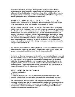the matter: "Mordecai, hearing of the king's edict for the collection of all the
beautiful virgins in his dominions, hid his cousin in a private place, where the
officers could not find her; but when Esther, whom all the neighbourhood knew to
be a great beauty, was missing, an order from the king to Mordecai was procured,
which, upon pain of death, obliged him to produce her."
TRAPP, "Esther 2:17 And the king loved Esther above all the women, and she
obtained grace and favour in his sight more than all the virgins; so that he set the
royal crown upon her head, and made her queen instead of Vashti.
Ver. 17. And the king loved Esther] This was the Lord’s own work, who regarded
the low estate of his handmaid, Luke 1:48, and framed the king’s heart to affect her.
Let all such maids as desire loving husbands, and all such wives as would have their
husbands loyal and loving to them, get God’s favour, and adorn themselves with
humility and modesty, as Esther did. Let Christian husbands also learn (for shame)
of this barbarian, to love their wives above all women, with a conjugal, chaste, and
fast affection: not lusting and hankering after strange flesh. It is remarkable, that
after Solomon had said, "Rejoice in the wife of thy youth, … be thou ravished
always with her love; ravished with a strange woman, and embrace the bosom of a
stranger?" Proverbs 5:19-20.
She obtained grace and favour in his sight] Surely as meat pleaseth better in a clean
dish, so virtue in comely persons is more amiable, saith Hugo. Beauty of itself is a
greater commendation, saith Aristotle, than all letters testimonial.
So that he set the royal crown upon her head] For queens also had their crowns, and
did shine with the beams of their husbands; saying, as once those Roman ladies, Ubi
tu Caius, ibi ego Caia, Wheresoever thou art king I also am queen. Severus here
saith, that the king clothed Esther with a purple robe, to show that he shared the
kingdom with her, but the text holdeth forth no such matter; indeed, he made her
queen instead of Vashti, he made also a great wedding feast, and gave a release to
the provinces, and gifts to his grandees, as it followeth.
ISBET, "THE KI G A D THE MAIDE
‘The king loved Esther.’
Esther 2:17
‘After these things’ (chap. 2:1) is an indefinite expression that may mark the
interval, during which Xerxes invaded Greece and was ignominiously defeated.
I. It almost appears that he was filled with compunction at the memory of his
treatment of Vashti, and that his counsellors made their horrible proposals with the
view of diverting the royal mind from an inconsolable grief. How frequently men
endeavour to drown their remorse by yielding to unbridled passion! This is the
expedient of turning out demon by demon.
 