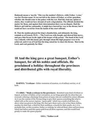 Hadassah means a ‘myrtle.’ This was the maiden’s Hebrew, while Esther, ‘a star,’
was her Persian name. It was not left to the choice of Esther, or of her guardian,
whether she should come to the palace with the rest. Had they had any option or
choice, they would not have dreamt of such a degradation. The officials decided the
matter for them, and against their determination there was no dispute. Had the
Hebrew girl told her nationality, it might have barred her way to the throne; but it
could not have saved her from the hands of the court officials.
II. That the maiden pleased the king’s chamberlain, and ultimately the king,
reminds us of Genesis 39:21.—‘The Lord was with Joseph, and showed him mercy,
and gave him favour in the sight of the keeper of the prison.’ The hand of the Lord
was evidently with this lonely girl, through whom His high purposes were to be
achieved; and it was of God that the king raised her to share his throne. ‘Rest in the
Lord, and wait patiently for Him.’
18 And the king gave a great banquet, Esther’s
banquet, for all his nobles and officials. He
proclaimed a holiday throughout the provinces
and distributed gifts with royal liberality.
BAR ES, "A release - Either remission of taxation, or of military service, or of
both.
CLARKE, "Made a release to the provinces - Remitted some kind of tribute or
impost, in honor of Esther, at her coronation, as our kings generally do when they are
crowned, ordering a discharge from prison of many who are confined for minor offenses.
As it was the custom of the Persian kings to give their queens something like what is
called with us the aurum reginae, “queen gold,” which was a tenth of all fines, etc.,
above what was given to the king; (for they gave them such a city to buy them clothes,
another for their hair, a third for their necklaces, a fourth for their pearls, etc.); it is
probable that, on this occasion, Esther so wishing, he relieved those cities and provinces
which had before paid this queen gold from all these expenses; and this would tend
greatly to make the queen popular.
GILL, "Esther 2:18
 