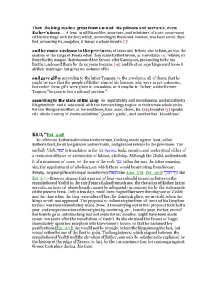 Then the king made a great feast unto all his princes and servants, even
Esther's feast,.... A feast to all his nobles, courtiers, and ministers of state, on account
of his marriage with Esther; which, according to the Greek version, was held seven days;
but, according to Josephus, it lasted a whole month (t):
and he made a release to the provinces; of taxes and tribute due to him, as was the
custom of the kings of Persia when they came to the throne, as Herodotus (u) relates; so
Smerdis the magus, that mounted the throne after Cambyses, pretending to be his
brother, released them for three years to come (w); and Grotius says kings used to do it
at their marriage, but gives no instance of it:
and gave gifts: according to the latter Targum, to the provinces, all of them, that he
might be sure that the people of Esther shared his favours, who were as yet unknown;
but rather these gifts were given to his nobles, or it may be to Esther; so the former
Targum,"he gave to her a gift and portion:"
according to the state of the king; his royal ability and munificence, and suitable to
his grandeur; and it was usual with the Persian kings to give to their wives whole cities
for one thing or another, as for necklaces, hair laces, shoes, &c. (x); Socrates (y) speaks
of a whole country in Persia called the "Queen's girdle", and another her "Headdress".
K&D, "Est_2:18
To celebrate Esther's elevation to the crown, the king made a great feast, called
Esther's feast, to all his princes and servants, and granted release to the provinces. The
verbale Hiph. ‫ה‬ ָ‫ח‬ָ‫נ‬ ֲ‫ה‬ is translated in the lxx ᅎφεσις, Vulg. requies, and understood either of
a remission of taxes or a remission of labour, a holiday. Although the Chald. understands
it of a remission of taxes, yet the use of the verb ‫ה‬ ָ‫שׂ‬ ָ‫ע‬ rather favours the latter meaning,
viz., the appointment of a holiday, on which there would be arresting from labour.
Finally, he gave gifts with royal munificence ‫ת‬ ֵ‫א‬ ְ‫שׂ‬ ַ‫מ‬ like Amo_5:11; Jer_40:5; ְ‫ך‬ ֶ‫ל‬ ֶ ַ‫ה‬ ‫ד‬ַ‫י‬ ְⅴ like
Est_1:7. - It seems strange that a period of four years should intervene between the
repudiation of Vashti in the third year of Ahashverosh and the elevation of Esther in the
seventh, an interval whose length cannot be adequately accounted for by the statements
of the present book. Only a few days could have elapsed between the disgrace of Vashti
and the time when the king remembered her; for this took place, we are told, when the
king's wrath was appeased. The proposal to collect virgins from all parts of his kingdom
to Susa was then immediately made. Now, if the carrying out of this proposal took half a
year, and the preparation of the virgins by anointing, etc., lasted a year, Esther, even if
her turn to go in unto the king had not come for six months, might have been made
queen two years after the repudiation of Vashti. As she obtained the favour of Hegai
immediately upon her reception into the women's house, so that he hastened her
purifications (Est_2:9), she would not be brought before the king among the last, but
would rather be one of the first to go in. The long interval which elapsed between the
repudiation of Vashti and the elevation of Esther, can only be satisfactorily explained by
the history of the reign of Xerxes; in fact, by the circumstance that his campaign against
Greece took place during this time.
 