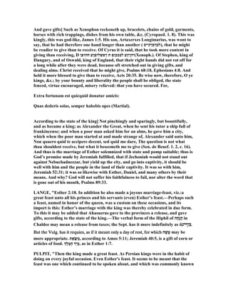 And gave gifts] Such as Xenophon reckoneth up, bracelets, chains of gold, garments,
horses with rich trappings, dishes from his own table, &c. (Cyropaed. 1. 8). This was
kingly, this was god-like, James 1:5. His son, Artaxerxes Longimarius, was wont to
say, that he had therefore one hand longer than another ( ‫,)לבךסןקויס‬ that he might
be readier to give than to receive. Of Cyrus it is said, that he took more content in
giving than receiving, D ‫חהופן‬ ‫ךפשלוםןע‬ ‫ח‬ ‫לבככןם‬ ‫(יהןץע‬Xenoph.). Of Stephen, king of
Hungary, and of Oswald, king of England, that their right hands did not rot off for
a long while after they were dead, because oft stretched out in giving gifts, and
dealing alms. Christ received that he might give, Psalms 68:18, Ephesians 4:8. And
held it more blessed to give than to receive, Acts 20:35. Be wise now, therefore, O ye
kings, &c.; by your bounty and liberality the people shall be obliged, the state
fenced, virtue encouraged, misery relieved: that you have secured. For,
Extra fortunam est quicquid donatur amicis:
Quas dederis solas, semper habebis opes (Martial).
According to the state of the king] ot pinchingly and sparingly, but bountifully,
and as became a king; as Alexander the Great, when he sent his tutor a ship full of
frankincense; and when a poor man asked him for an alms, he gave him a city,
which when the poor man started at and made strange of, Alexander said unto him,
on quaero quid te accipere decent, sed quid me dare, The question is not what
thou shouldest receive, but what it beseemeth me to give (Sen. de Benef. 1. 2, c. 16).
And thus is the marriage of Esther solemnized with state and pomp suitable; thus is
God’s promise made by Jeremiah fulfilled, that if Jechoniah would not stand out
against ebuchadnezzar, but yield up the city, and go into captivity, it should be
well with him and the people in the land of their captivity. It was so with him,
Jeremiah 52:31; it was so likewise with Esther, Daniel, and many others by their
means. And why? God will not suffer his faithfulness to fail, nor alter the word that
is gone out of his mouth, Psalms 89:33.
LA GE, "Esther 2:18. In addition he also made a joyous marriage-feast, viz.:a
great feast unto all his princes and his servants (even) Esther’s feast.—Perhaps such
a feast, named in honor of the queen, was a custom on these occasions, and its
import is this: Esther’s marriage with the king was thereby celebrated in due form.
To this it may be added that Ahasuerus gave to the provinces a release, and gave
gifts, according to the state of the king.—The verbal form of the Hiphil of ‫ָה‬‫ח‬ָ‫נ‬ֲ‫ה‬ in
Chaldee may mean a release from taxes; the Sept. has it more indefinitely as ἄ‫צוףיע‬‫צוףיע‬‫צוףיע‬‫.צוףיע‬...
But the Vulg. has it requies, as if it meant only a day of rest, for whichBut the Vulg. has it requies, as if it meant only a day of rest, for whichBut the Vulg. has it requies, as if it meant only a day of rest, for whichBut the Vulg. has it requies, as if it meant only a day of rest, for which ‫ה‬ָ‫ָשׁ‬‫ע‬ may be
more appropriate. ‫ת‬ֵ‫א‬ ְ‫שׂ‬ַ‫מ‬, according to Amos 5:11; Jeremiah 40:5, is a gift of corn or
articles of food. ‫ְֶך‬‫ל‬ֶ‫מּ‬ַ‫ה‬ ‫ַד‬‫י‬ְ‫כּ‬, as in Esther 1:7.
PULPIT, "Then the king made a great feast. As Persian kings were in the habit of
doing on every joyful occasion. Even Esther's feast. It seems to be meant that the
feast was one which continued to be spoken about, and which was commonly known
 