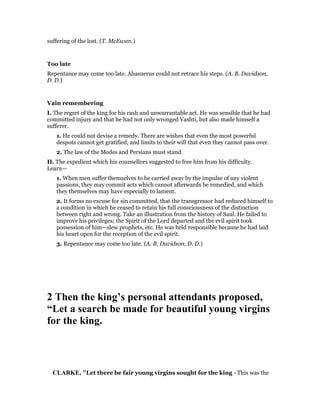 suffering of the lost. (T. McEwan.)
Too late
Repentance may come too late. Ahasuerus could not retrace his steps. (A. B. Davidson,
D. D.)
Vain remembering
I. The regret of the king for his rash and unwarrantable act. He was sensible that he had
committed injury and that he had not only wronged Vashti, but also made himself a
sufferer.
1. He could not devise a remedy. There are wishes that even the most powerful
despots cannot get gratified, and limits to their will that even they cannot pass over.
2. The law of the Medes and Persians must stand.
II. The expedient which his counsellors suggested to free him from his difficulty.
Learn—
1. When men suffer themselves to be carried away by the impulse of any violent
passions, they may commit acts which cannot afterwards be remedied, and which
they themselves may have especially to lament.
2. It forms no excuse for sin committed, that the transgressor had reduced himself to
a condition in which he ceased to retain his full consciousness of the distinction
between right and wrong. Take an illustration from the history of Saul. He failed to
improve his privileges; the Spirit of the Lord departed and the evil spirit took
possession of him—slew prophets, etc. He was held responsible because he had laid
his heart open for the reception of the evil spirit.
3. Repentance may come too late. (A. B. Davidson, D. D.)
2 Then the king’s personal attendants proposed,
“Let a search be made for beautiful young virgins
for the king.
CLARKE, "Let there be fair young virgins sought for the king - This was the
 