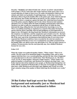 PULPIT, "MORDECAI'S DISCOVERY OF A PLOT AGAI ST AHASUERUS'
LIFE (Esther 2:19-23). Some time after Esther had been made queen, there was a
second collection of virgins at Susa (verse 19), under circumstances which are not
related, and which were probably of small importance. At this time (verse 21)
Mordecai, still serving in his humble office at the palace gate, from which he had not
been advanced, since Esther had told no one that he was her relation (verse 20),
happened to detect a conspiracy against the king's life, which had been formed by
two of the palace eunuchs, Bigthan and Tercsh, whom Ahasuerus had somehow
offended (verse 21). Being still in the habit of holding communication with Esther,
Mordecai was able to make her acquainted with the facts, of which she then
informed the king, telling him how she had obtained her knowledge (verse 22).
There was nothing surprising or suspicious in a eunuch of the palace having had
speech with the queen, especially when he had intelligence of such importance to
impart to her. On inquiry, the king found that Mordecai's information was correct;
the conspiracy was laid bare, and the conspirators put to death (verse 23)—the facts
being, as was sure to be the case, entered in the court chronicle, a daily record of the
life of the court, and of the circumstances that befell the king. It was to have been
expected that Mordecai would have been rewarded for his zeal; but somehow or
other it happened that his services were overlooked he was neither promoted from
his humble office, nor did he receive any gift (Esther 6:3). This was quite contrary to
ordinary Persian practice; but the court generally may .have disliked Mordecai
because he was a Jew.
Esther 2:19
When the virgins were gathered together. Rather, "When virgins." There is no
article. The fact seems to be mentioned simply as furnishing a date, and we must
suppose both that there was a second gathering, and that the time when it happened
was generally known to the Jews and Persians. Then Mordecai sat, etc. The three
verses, 19, 20, 21, hang together, and form a single sentence: "When virgins were
gathered together a second time, and Mordecai was sitting in the king's gate—now
Esther had not showed her kindred or her people, as Mordecai had charged her; for
Esther did the command of Mordecai like as when she was brought up with him—in
those days, while Mordecai sat in the king's gate, Bigthan and Teresh, two of the
king's eunuchs, being of the number of them which kept the threshold, were wroth,"
etc.
20 But Esther had kept secret her family
background and nationality just as Mordecai had
told her to do, for she continued to follow
 