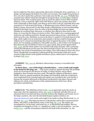 that he might have the fairer opportunity afterwards of doing the Jews a good turn. 1. A
design was laid against the king by two of his own servants, who sought to lay hands on
him, not only to make him a prisoner, but to take away his life, Est_2:21. Probably they
resented some affront which they thought he had given them, or some injury which he
had done them. Who would be great, to be so much the object of envy? Who would be
arbitrary, to be so much the object of ill-will? Princes, above any mortals, have their
souls continually in their hands, and often go down slain to the pit, especially those who
caused terror in the land of the living. 2. Mordecai got notice of their treason, and, by
Esther's means, discovered it to the king, hereby confirming her in and recommending
himself to the king's favour. How he came to the knowledge of it does not appear.
Whether he overheard their discourse, or whether they offered to draw him in with
them, so it was that the thing was known to him. This ought to be a warning against all
traitorous and seditious practices: though men presume upon secresy, a bird of the air
shall carry the voice. Mordecai, as soon as he knew it, caused it to be made known to the
king, which ought to be an instruction and example to all that would be found good
subjects not to conceal any bad design they know of against the prince or the public
peace, for it is making a confederacy with public enemies. 3. The traitors were hanged, as
they deserved, but not till their treason was, upon search, fully proved against them
(Est_2:23), and the whole matter was recorded in the king's journals, with a particular
remark that Mordecai was the man who discovered the treason. He was not rewarded
presently, but a book of remembrance was written. Thus with respect to those who serve
Christ, though their recompence is adjourned till the resurrection of the just, yet an
account is kept of their work of faith and labour of love, which God is not unrighteous
to forget, Heb_6:10.
JAMISO , "Est_2:21-23. Mordecai, discovering a treason, is recorded in the
chronicles.
In those days ... two of the king’s chamberlains ... were wroth and sought
to lay hand on the king, etc. — This secret conspiracy against the king’s life probably
arose out of revenge for the divorce of Vashti, in whose interest, and at whose
instigation, these eunuchs may have acted. Through the vigilance of Mordecai, whose
fidelity, however, passed unnoticed, the design was frustrated, while the conspirators
were condemned to be executed and as the matter was recorded in the court annals, it
became the occasion afterwards of Mordecai’s preferment to the place of power and
influence for which, in furtherance of the national interests of the Jews, divine
providence intended him.
K&D 21-23, "The definition of time in Est_2:19 is again take up by the words: in
those days; then the explanatory clause, Est_2:20, is repeated; and after this we are
informed what it was that had then occurred. In those days Bigthan and Teresh, two of
the king's courtiers, who were the threshold-keepers (palace-watchers, lxx
ᅊρχισωµατοφύλακες), were wroth, and sought to lay hands on King Ahashverosh, i.e., to
slay him. Est_2:22. This thing was known to Mordochai, and by him communicated to
Esther, who told it, in Mordochai's name, to the king. Est_2:23. The matter was
investigated (sc. by the king), and found out, sc. as Mordochai had testified. The two
criminals were hanged on a tree, i.e., impaled on a stake, a sort of crucifixion, - see rem.
on Est_6:11, - and the circumstance entered in the book of the chronicles, i.e., the
 
