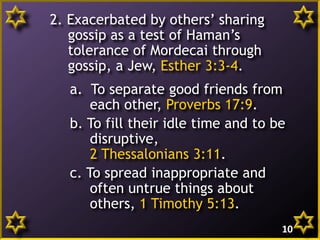 2. Exacerbated by others’ sharing
gossip as a test of Haman’s
tolerance of Mordecai through
gossip, a Jew, Esther 3:3-4.
a. To separate good friends from
each other, Proverbs 17:9.
b. To fill their idle time and to be
disruptive,
2 Thessalonians 3:11.
c. To spread inappropriate and
often untrue things about
others, 1 Timothy 5:13.
10
 