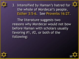 3. Intensified by Haman’s hatred for
the whole of Mordecai’s people,
Esther 3:5-6. See Proverbs 16:27.
The literature suggests two
reasons why Mordecai would not bow
before Haman with scholars usually
favoring #1, #2, or both of the
following:
11
 