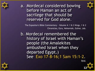 a. Mordecai considered bowing
before Haman an act of
sacrilege that should be
reserved for God alone.
The Expositor's Bible Commentary – Volume 4: 1 & 2 Kings, 1 & 2
Chronicles, Ezra, Nehemiah, Esther, Job.
b. Mordecai remembered the
history of Israel with Haman’s
people (the Amalekites
ambushed Israel when they
departed Egypt.)
See Exo 17-8-16;1 Sam 15:1-2.
Ibid.
12
 