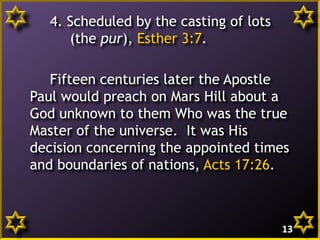 4. Scheduled by the casting of lots
(the pur), Esther 3:7.
Fifteen centuries later the Apostle
Paul would preach on Mars Hill about a
God unknown to them Who was the true
Master of the universe. It was His
decision concerning the appointed times
and boundaries of nations, Acts 17:26.
13
 
