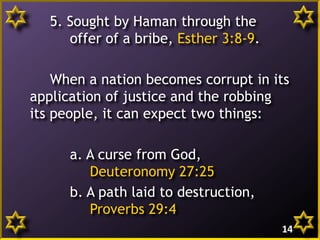5. Sought by Haman through the
offer of a bribe, Esther 3:8-9.
When a nation becomes corrupt in its
application of justice and the robbing
its people, it can expect two things:
a. A curse from God,
Deuteronomy 27:25
b. A path laid to destruction,
Proverbs 29:4
14
 