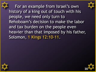 For an example from Israel’s own
history of a king out of touch with his
people, we need only turn to
Rehoboam’s decision to make the labor
and tax burden on the people even
heavier than that imposed by his father,
Solomon, 1 Kings 12:10-11.
16
 