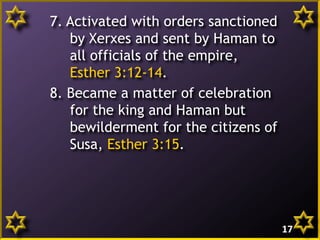 7. Activated with orders sanctioned
by Xerxes and sent by Haman to
all officials of the empire,
Esther 3:12-14.
8. Became a matter of celebration
for the king and Haman but
bewilderment for the citizens of
Susa, Esther 3:15.
17
 