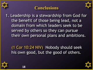 Conclusions
1. Leadership is a stewardship from God for
the benefit of those being lead, not a
domain from which leaders seek to be
served by others so they can pursue
their own personal plans and ambitions.
(1 Cor 10:24 NIV) Nobody should seek
his own good, but the good of others.
18
 